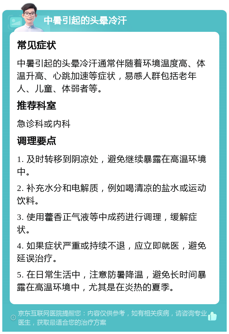 中暑引起的头晕冷汗 常见症状 中暑引起的头晕冷汗通常伴随着环境温度高、体温升高、心跳加速等症状，易感人群包括老年人、儿童、体弱者等。 推荐科室 急诊科或内科 调理要点 1. 及时转移到阴凉处，避免继续暴露在高温环境中。 2. 补充水分和电解质，例如喝清凉的盐水或运动饮料。 3. 使用藿香正气液等中成药进行调理，缓解症状。 4. 如果症状严重或持续不退，应立即就医，避免延误治疗。 5. 在日常生活中，注意防暑降温，避免长时间暴露在高温环境中，尤其是在炎热的夏季。