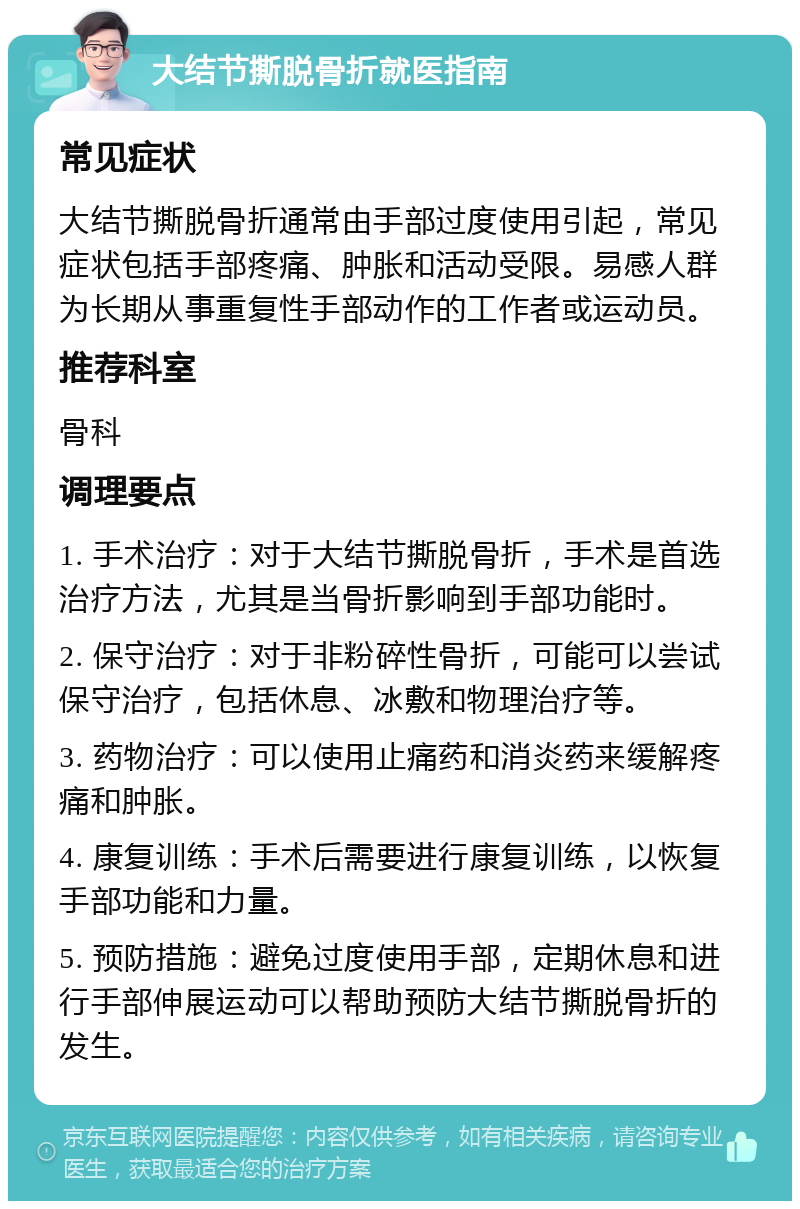 大结节撕脱骨折就医指南 常见症状 大结节撕脱骨折通常由手部过度使用引起，常见症状包括手部疼痛、肿胀和活动受限。易感人群为长期从事重复性手部动作的工作者或运动员。 推荐科室 骨科 调理要点 1. 手术治疗：对于大结节撕脱骨折，手术是首选治疗方法，尤其是当骨折影响到手部功能时。 2. 保守治疗：对于非粉碎性骨折，可能可以尝试保守治疗，包括休息、冰敷和物理治疗等。 3. 药物治疗：可以使用止痛药和消炎药来缓解疼痛和肿胀。 4. 康复训练：手术后需要进行康复训练，以恢复手部功能和力量。 5. 预防措施：避免过度使用手部，定期休息和进行手部伸展运动可以帮助预防大结节撕脱骨折的发生。