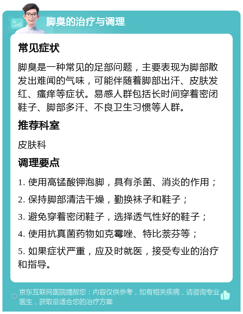 脚臭的治疗与调理 常见症状 脚臭是一种常见的足部问题，主要表现为脚部散发出难闻的气味，可能伴随着脚部出汗、皮肤发红、瘙痒等症状。易感人群包括长时间穿着密闭鞋子、脚部多汗、不良卫生习惯等人群。 推荐科室 皮肤科 调理要点 1. 使用高锰酸钾泡脚，具有杀菌、消炎的作用； 2. 保持脚部清洁干燥，勤换袜子和鞋子； 3. 避免穿着密闭鞋子，选择透气性好的鞋子； 4. 使用抗真菌药物如克霉唑、特比萘芬等； 5. 如果症状严重，应及时就医，接受专业的治疗和指导。