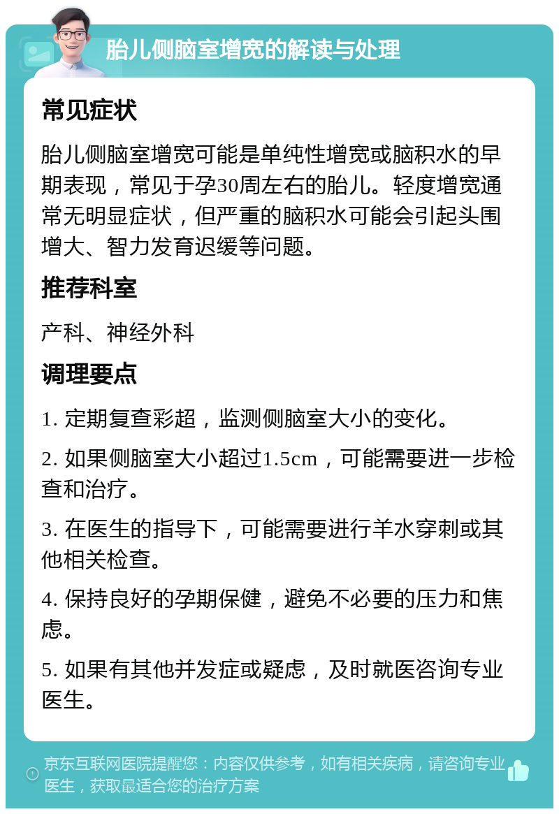 胎儿侧脑室增宽的解读与处理 常见症状 胎儿侧脑室增宽可能是单纯性增宽或脑积水的早期表现，常见于孕30周左右的胎儿。轻度增宽通常无明显症状，但严重的脑积水可能会引起头围增大、智力发育迟缓等问题。 推荐科室 产科、神经外科 调理要点 1. 定期复查彩超，监测侧脑室大小的变化。 2. 如果侧脑室大小超过1.5cm，可能需要进一步检查和治疗。 3. 在医生的指导下，可能需要进行羊水穿刺或其他相关检查。 4. 保持良好的孕期保健，避免不必要的压力和焦虑。 5. 如果有其他并发症或疑虑，及时就医咨询专业医生。