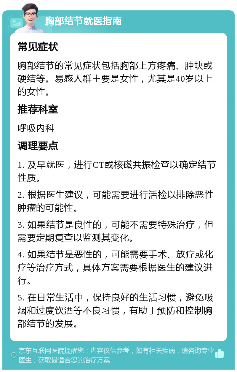 胸部结节就医指南 常见症状 胸部结节的常见症状包括胸部上方疼痛、肿块或硬结等。易感人群主要是女性，尤其是40岁以上的女性。 推荐科室 呼吸内科 调理要点 1. 及早就医，进行CT或核磁共振检查以确定结节性质。 2. 根据医生建议，可能需要进行活检以排除恶性肿瘤的可能性。 3. 如果结节是良性的，可能不需要特殊治疗，但需要定期复查以监测其变化。 4. 如果结节是恶性的，可能需要手术、放疗或化疗等治疗方式，具体方案需要根据医生的建议进行。 5. 在日常生活中，保持良好的生活习惯，避免吸烟和过度饮酒等不良习惯，有助于预防和控制胸部结节的发展。