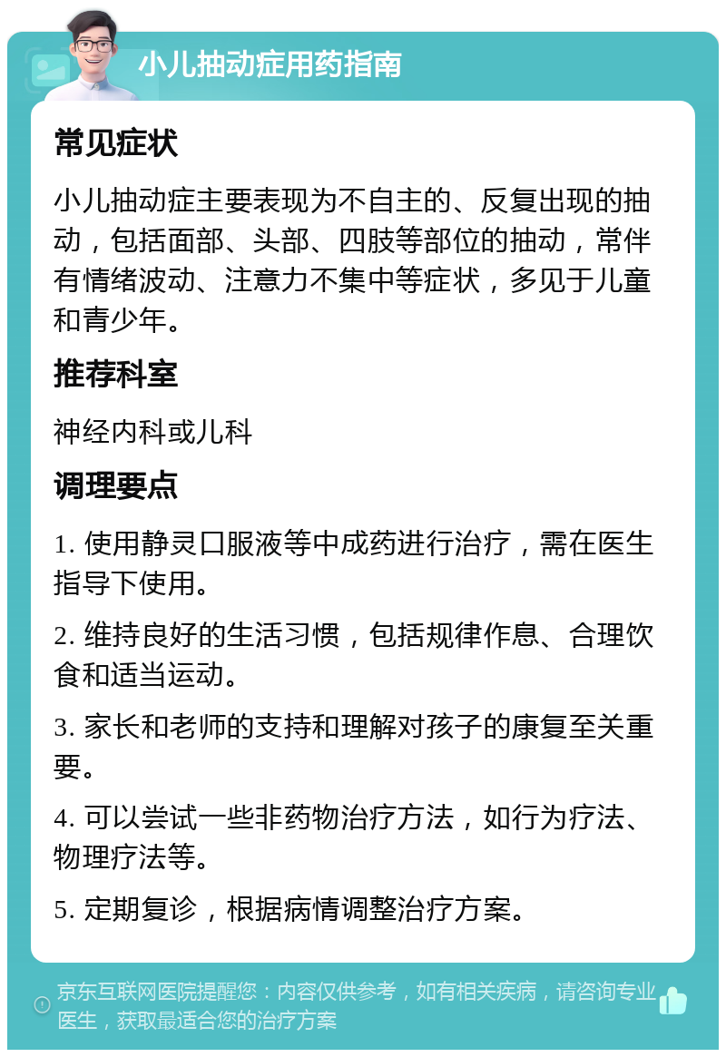 小儿抽动症用药指南 常见症状 小儿抽动症主要表现为不自主的、反复出现的抽动，包括面部、头部、四肢等部位的抽动，常伴有情绪波动、注意力不集中等症状，多见于儿童和青少年。 推荐科室 神经内科或儿科 调理要点 1. 使用静灵口服液等中成药进行治疗，需在医生指导下使用。 2. 维持良好的生活习惯，包括规律作息、合理饮食和适当运动。 3. 家长和老师的支持和理解对孩子的康复至关重要。 4. 可以尝试一些非药物治疗方法，如行为疗法、物理疗法等。 5. 定期复诊，根据病情调整治疗方案。