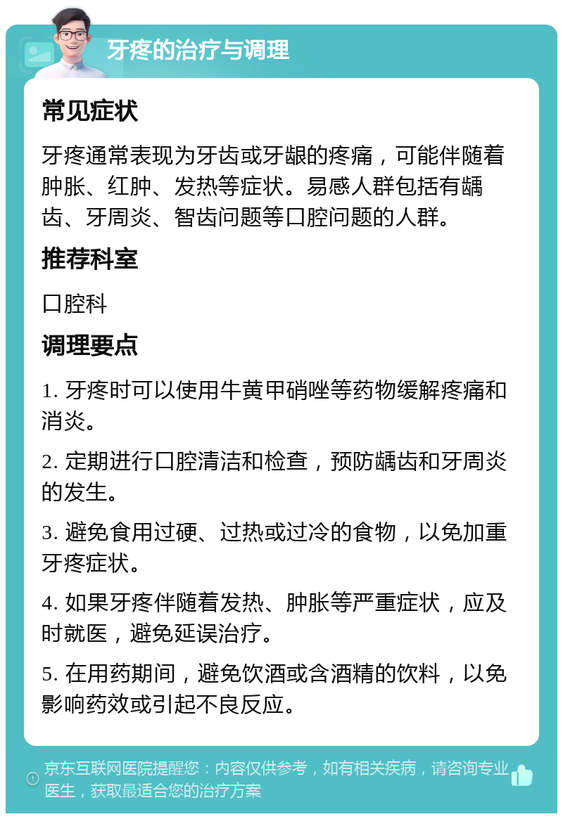 牙疼的治疗与调理 常见症状 牙疼通常表现为牙齿或牙龈的疼痛，可能伴随着肿胀、红肿、发热等症状。易感人群包括有龋齿、牙周炎、智齿问题等口腔问题的人群。 推荐科室 口腔科 调理要点 1. 牙疼时可以使用牛黄甲硝唑等药物缓解疼痛和消炎。 2. 定期进行口腔清洁和检查，预防龋齿和牙周炎的发生。 3. 避免食用过硬、过热或过冷的食物，以免加重牙疼症状。 4. 如果牙疼伴随着发热、肿胀等严重症状，应及时就医，避免延误治疗。 5. 在用药期间，避免饮酒或含酒精的饮料，以免影响药效或引起不良反应。