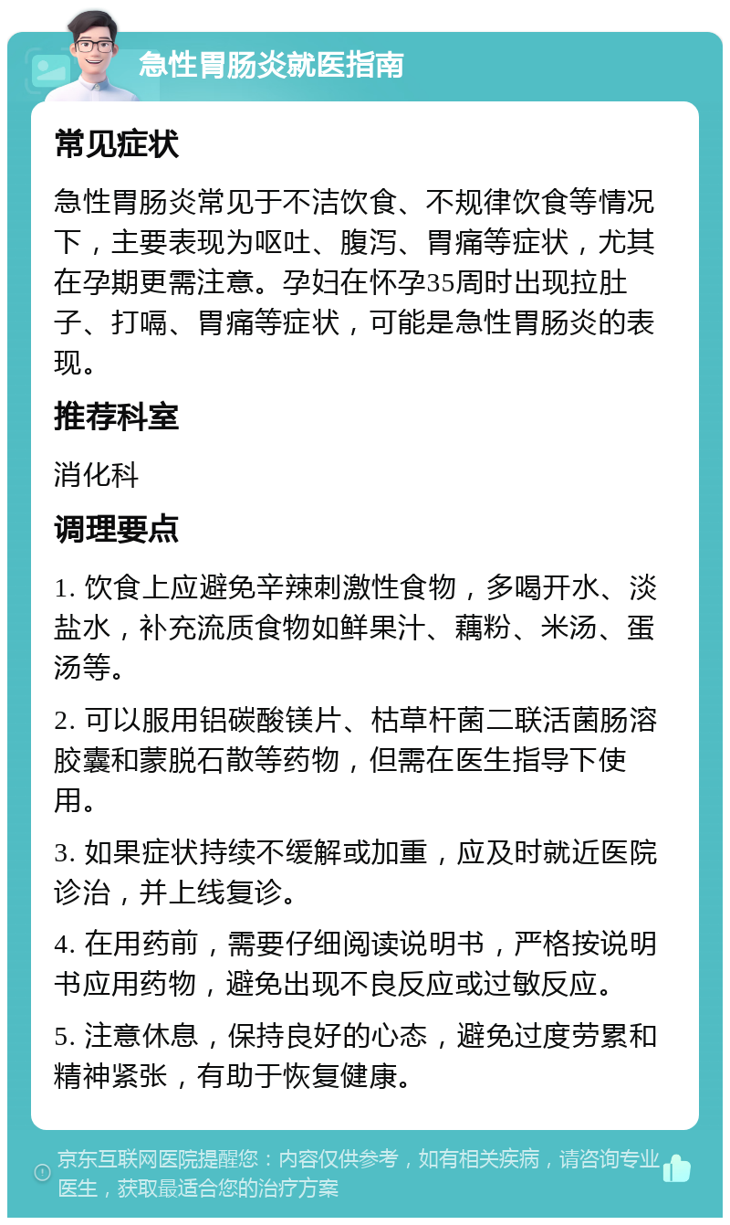 急性胃肠炎就医指南 常见症状 急性胃肠炎常见于不洁饮食、不规律饮食等情况下，主要表现为呕吐、腹泻、胃痛等症状，尤其在孕期更需注意。孕妇在怀孕35周时出现拉肚子、打嗝、胃痛等症状，可能是急性胃肠炎的表现。 推荐科室 消化科 调理要点 1. 饮食上应避免辛辣刺激性食物，多喝开水、淡盐水，补充流质食物如鲜果汁、藕粉、米汤、蛋汤等。 2. 可以服用铝碳酸镁片、枯草杆菌二联活菌肠溶胶囊和蒙脱石散等药物，但需在医生指导下使用。 3. 如果症状持续不缓解或加重，应及时就近医院诊治，并上线复诊。 4. 在用药前，需要仔细阅读说明书，严格按说明书应用药物，避免出现不良反应或过敏反应。 5. 注意休息，保持良好的心态，避免过度劳累和精神紧张，有助于恢复健康。