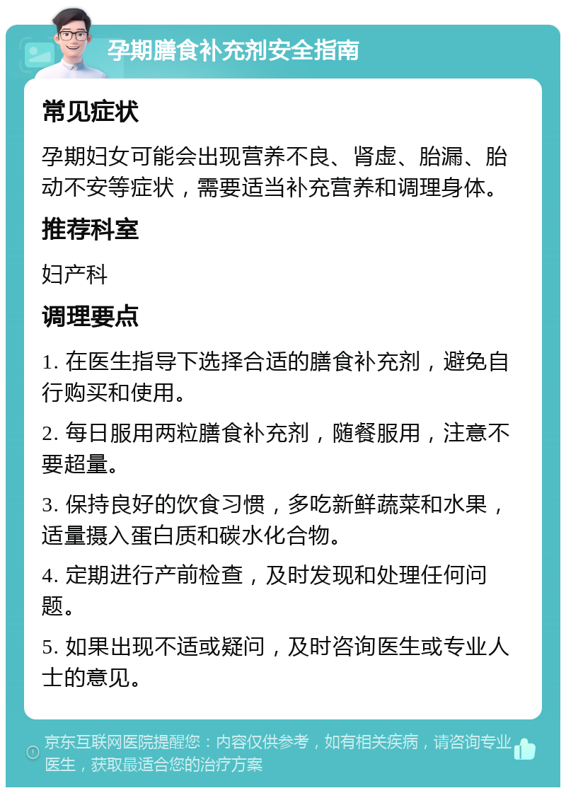 孕期膳食补充剂安全指南 常见症状 孕期妇女可能会出现营养不良、肾虚、胎漏、胎动不安等症状，需要适当补充营养和调理身体。 推荐科室 妇产科 调理要点 1. 在医生指导下选择合适的膳食补充剂，避免自行购买和使用。 2. 每日服用两粒膳食补充剂，随餐服用，注意不要超量。 3. 保持良好的饮食习惯，多吃新鲜蔬菜和水果，适量摄入蛋白质和碳水化合物。 4. 定期进行产前检查，及时发现和处理任何问题。 5. 如果出现不适或疑问，及时咨询医生或专业人士的意见。