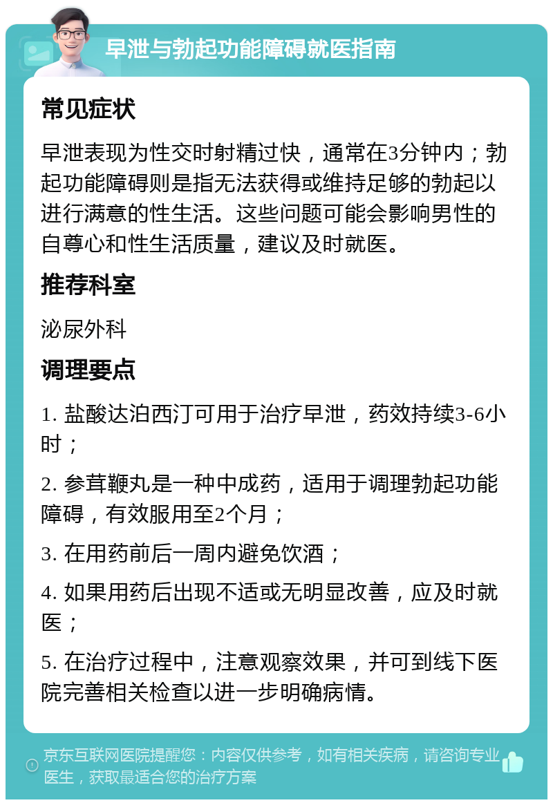 早泄与勃起功能障碍就医指南 常见症状 早泄表现为性交时射精过快，通常在3分钟内；勃起功能障碍则是指无法获得或维持足够的勃起以进行满意的性生活。这些问题可能会影响男性的自尊心和性生活质量，建议及时就医。 推荐科室 泌尿外科 调理要点 1. 盐酸达泊西汀可用于治疗早泄，药效持续3-6小时； 2. 参茸鞭丸是一种中成药，适用于调理勃起功能障碍，有效服用至2个月； 3. 在用药前后一周内避免饮酒； 4. 如果用药后出现不适或无明显改善，应及时就医； 5. 在治疗过程中，注意观察效果，并可到线下医院完善相关检查以进一步明确病情。