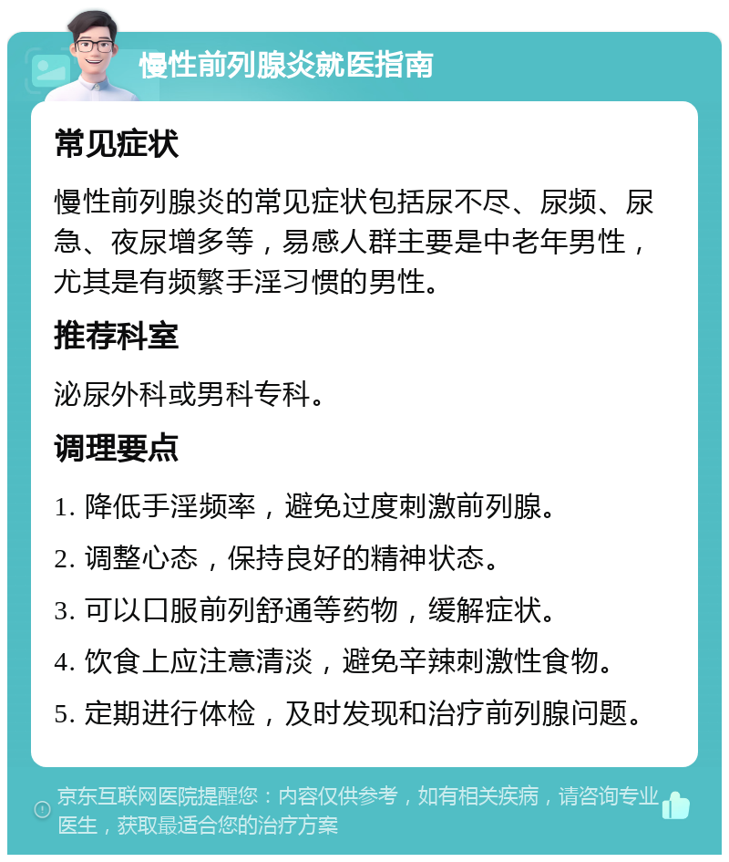 慢性前列腺炎就医指南 常见症状 慢性前列腺炎的常见症状包括尿不尽、尿频、尿急、夜尿增多等，易感人群主要是中老年男性，尤其是有频繁手淫习惯的男性。 推荐科室 泌尿外科或男科专科。 调理要点 1. 降低手淫频率，避免过度刺激前列腺。 2. 调整心态，保持良好的精神状态。 3. 可以口服前列舒通等药物，缓解症状。 4. 饮食上应注意清淡，避免辛辣刺激性食物。 5. 定期进行体检，及时发现和治疗前列腺问题。