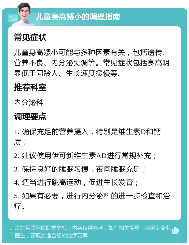 儿童身高矮小的调理指南 常见症状 儿童身高矮小可能与多种因素有关，包括遗传、营养不良、内分泌失调等。常见症状包括身高明显低于同龄人、生长速度缓慢等。 推荐科室 内分泌科 调理要点 1. 确保充足的营养摄入，特别是维生素D和钙质； 2. 建议使用伊可新维生素AD进行常规补充； 3. 保持良好的睡眠习惯，夜间睡眠充足； 4. 适当进行跳高运动，促进生长发育； 5. 如果有必要，进行内分泌科的进一步检查和治疗。