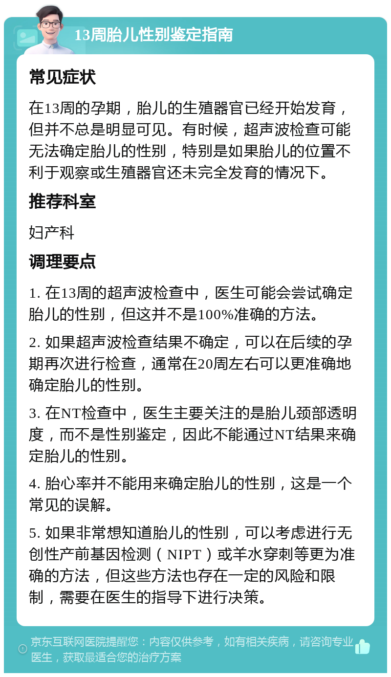 13周胎儿性别鉴定指南 常见症状 在13周的孕期，胎儿的生殖器官已经开始发育，但并不总是明显可见。有时候，超声波检查可能无法确定胎儿的性别，特别是如果胎儿的位置不利于观察或生殖器官还未完全发育的情况下。 推荐科室 妇产科 调理要点 1. 在13周的超声波检查中，医生可能会尝试确定胎儿的性别，但这并不是100%准确的方法。 2. 如果超声波检查结果不确定，可以在后续的孕期再次进行检查，通常在20周左右可以更准确地确定胎儿的性别。 3. 在NT检查中，医生主要关注的是胎儿颈部透明度，而不是性别鉴定，因此不能通过NT结果来确定胎儿的性别。 4. 胎心率并不能用来确定胎儿的性别，这是一个常见的误解。 5. 如果非常想知道胎儿的性别，可以考虑进行无创性产前基因检测（NIPT）或羊水穿刺等更为准确的方法，但这些方法也存在一定的风险和限制，需要在医生的指导下进行决策。