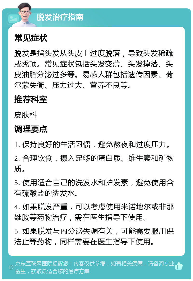 脱发治疗指南 常见症状 脱发是指头发从头皮上过度脱落，导致头发稀疏或秃顶。常见症状包括头发变薄、头发掉落、头皮油脂分泌过多等。易感人群包括遗传因素、荷尔蒙失衡、压力过大、营养不良等。 推荐科室 皮肤科 调理要点 1. 保持良好的生活习惯，避免熬夜和过度压力。 2. 合理饮食，摄入足够的蛋白质、维生素和矿物质。 3. 使用适合自己的洗发水和护发素，避免使用含有硫酸盐的洗发水。 4. 如果脱发严重，可以考虑使用米诺地尔或非那雄胺等药物治疗，需在医生指导下使用。 5. 如果脱发与内分泌失调有关，可能需要服用保法止等药物，同样需要在医生指导下使用。