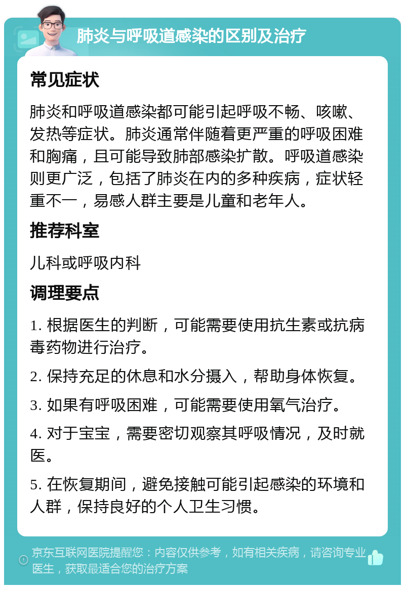 肺炎与呼吸道感染的区别及治疗 常见症状 肺炎和呼吸道感染都可能引起呼吸不畅、咳嗽、发热等症状。肺炎通常伴随着更严重的呼吸困难和胸痛，且可能导致肺部感染扩散。呼吸道感染则更广泛，包括了肺炎在内的多种疾病，症状轻重不一，易感人群主要是儿童和老年人。 推荐科室 儿科或呼吸内科 调理要点 1. 根据医生的判断，可能需要使用抗生素或抗病毒药物进行治疗。 2. 保持充足的休息和水分摄入，帮助身体恢复。 3. 如果有呼吸困难，可能需要使用氧气治疗。 4. 对于宝宝，需要密切观察其呼吸情况，及时就医。 5. 在恢复期间，避免接触可能引起感染的环境和人群，保持良好的个人卫生习惯。