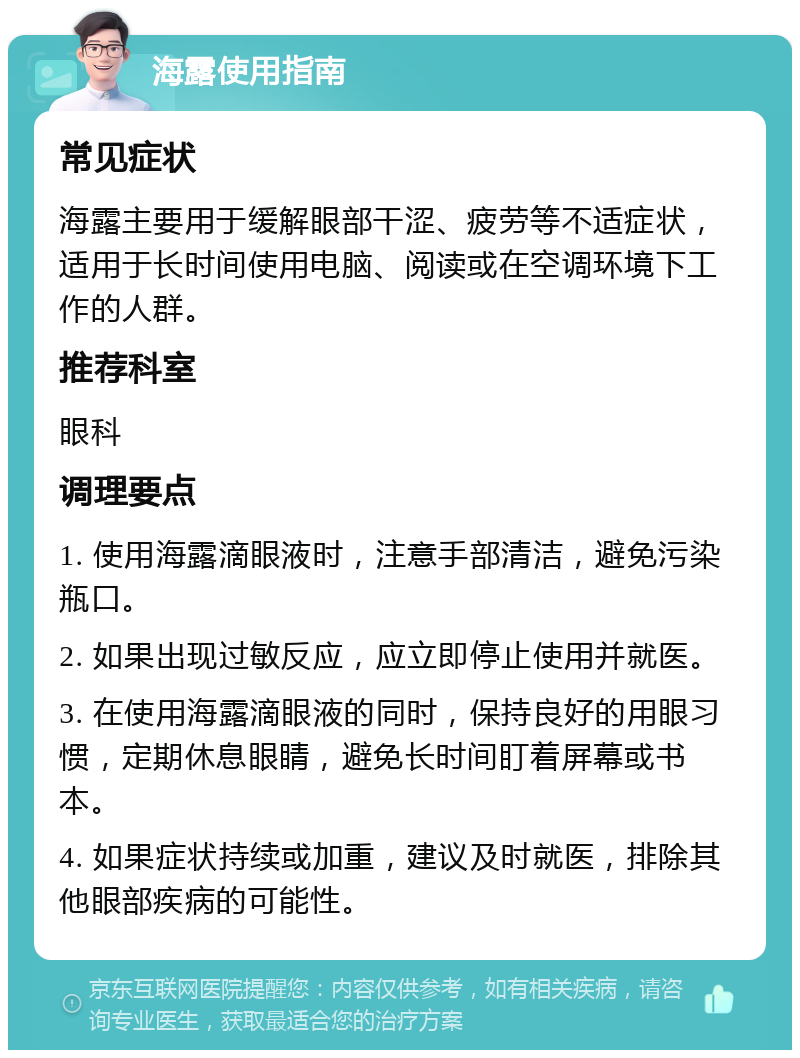 海露使用指南 常见症状 海露主要用于缓解眼部干涩、疲劳等不适症状，适用于长时间使用电脑、阅读或在空调环境下工作的人群。 推荐科室 眼科 调理要点 1. 使用海露滴眼液时，注意手部清洁，避免污染瓶口。 2. 如果出现过敏反应，应立即停止使用并就医。 3. 在使用海露滴眼液的同时，保持良好的用眼习惯，定期休息眼睛，避免长时间盯着屏幕或书本。 4. 如果症状持续或加重，建议及时就医，排除其他眼部疾病的可能性。