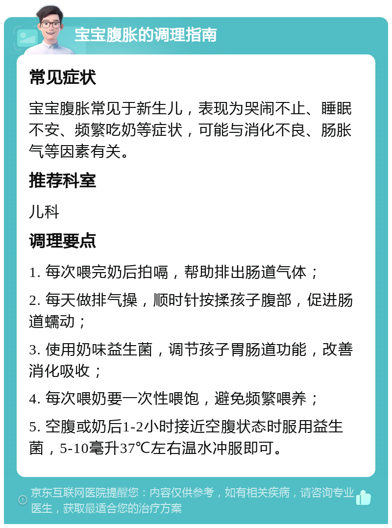 宝宝腹胀的调理指南 常见症状 宝宝腹胀常见于新生儿，表现为哭闹不止、睡眠不安、频繁吃奶等症状，可能与消化不良、肠胀气等因素有关。 推荐科室 儿科 调理要点 1. 每次喂完奶后拍嗝，帮助排出肠道气体； 2. 每天做排气操，顺时针按揉孩子腹部，促进肠道蠕动； 3. 使用奶味益生菌，调节孩子胃肠道功能，改善消化吸收； 4. 每次喂奶要一次性喂饱，避免频繁喂养； 5. 空腹或奶后1-2小时接近空腹状态时服用益生菌，5-10毫升37℃左右温水冲服即可。