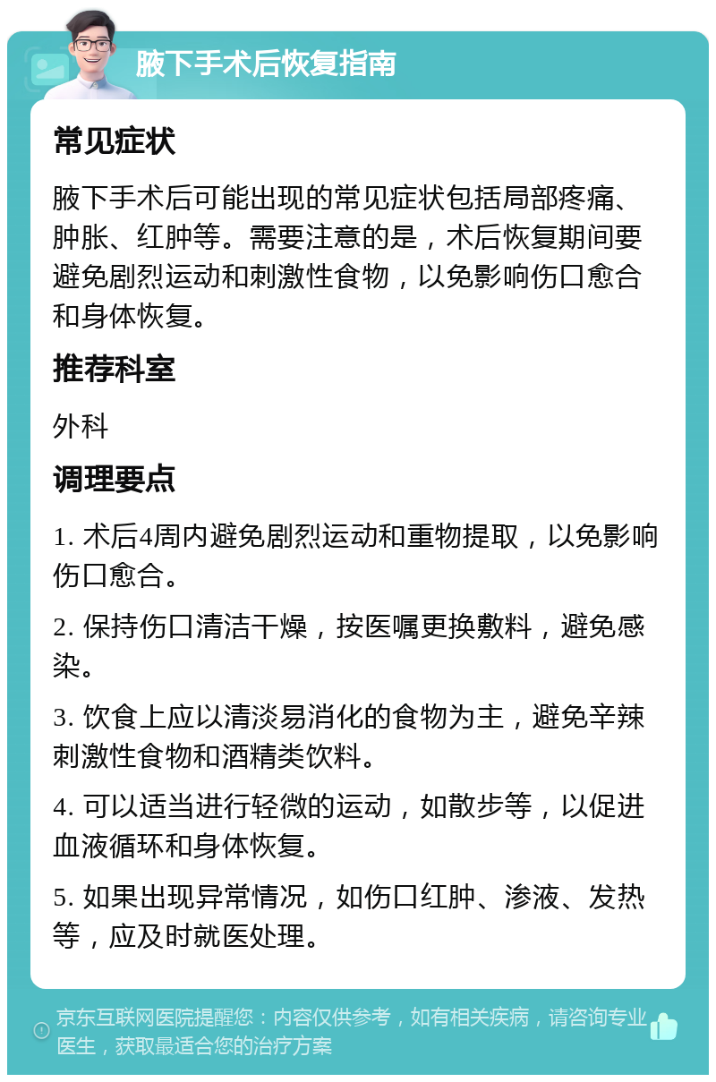 腋下手术后恢复指南 常见症状 腋下手术后可能出现的常见症状包括局部疼痛、肿胀、红肿等。需要注意的是，术后恢复期间要避免剧烈运动和刺激性食物，以免影响伤口愈合和身体恢复。 推荐科室 外科 调理要点 1. 术后4周内避免剧烈运动和重物提取，以免影响伤口愈合。 2. 保持伤口清洁干燥，按医嘱更换敷料，避免感染。 3. 饮食上应以清淡易消化的食物为主，避免辛辣刺激性食物和酒精类饮料。 4. 可以适当进行轻微的运动，如散步等，以促进血液循环和身体恢复。 5. 如果出现异常情况，如伤口红肿、渗液、发热等，应及时就医处理。