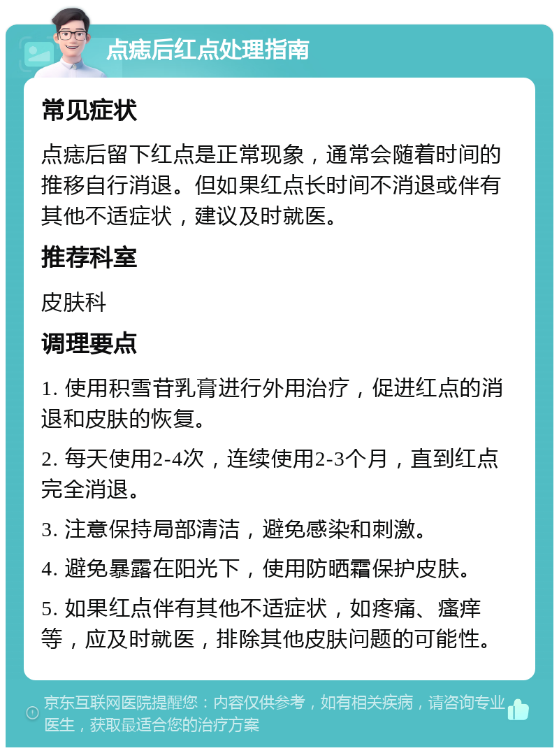 点痣后红点处理指南 常见症状 点痣后留下红点是正常现象，通常会随着时间的推移自行消退。但如果红点长时间不消退或伴有其他不适症状，建议及时就医。 推荐科室 皮肤科 调理要点 1. 使用积雪苷乳膏进行外用治疗，促进红点的消退和皮肤的恢复。 2. 每天使用2-4次，连续使用2-3个月，直到红点完全消退。 3. 注意保持局部清洁，避免感染和刺激。 4. 避免暴露在阳光下，使用防晒霜保护皮肤。 5. 如果红点伴有其他不适症状，如疼痛、瘙痒等，应及时就医，排除其他皮肤问题的可能性。