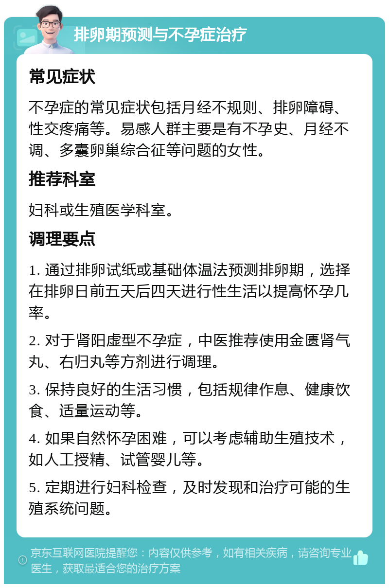 排卵期预测与不孕症治疗 常见症状 不孕症的常见症状包括月经不规则、排卵障碍、性交疼痛等。易感人群主要是有不孕史、月经不调、多囊卵巢综合征等问题的女性。 推荐科室 妇科或生殖医学科室。 调理要点 1. 通过排卵试纸或基础体温法预测排卵期，选择在排卵日前五天后四天进行性生活以提高怀孕几率。 2. 对于肾阳虚型不孕症，中医推荐使用金匮肾气丸、右归丸等方剂进行调理。 3. 保持良好的生活习惯，包括规律作息、健康饮食、适量运动等。 4. 如果自然怀孕困难，可以考虑辅助生殖技术，如人工授精、试管婴儿等。 5. 定期进行妇科检查，及时发现和治疗可能的生殖系统问题。