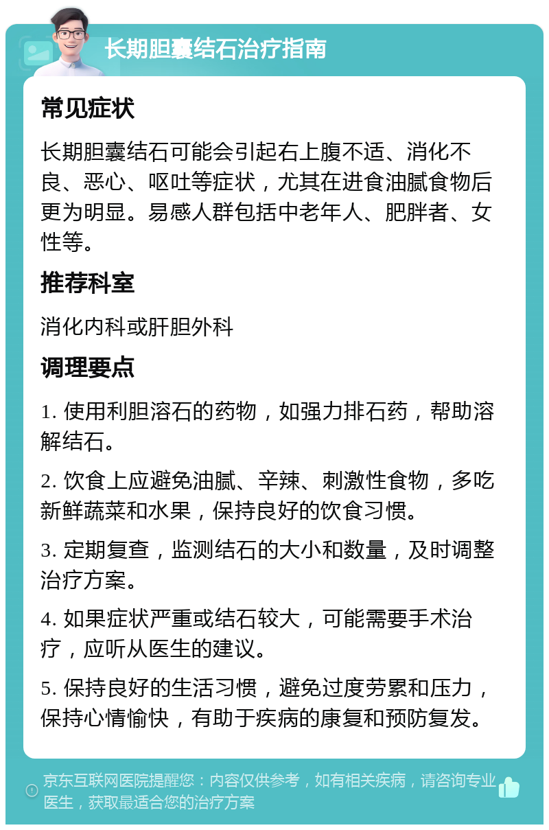 长期胆囊结石治疗指南 常见症状 长期胆囊结石可能会引起右上腹不适、消化不良、恶心、呕吐等症状，尤其在进食油腻食物后更为明显。易感人群包括中老年人、肥胖者、女性等。 推荐科室 消化内科或肝胆外科 调理要点 1. 使用利胆溶石的药物，如强力排石药，帮助溶解结石。 2. 饮食上应避免油腻、辛辣、刺激性食物，多吃新鲜蔬菜和水果，保持良好的饮食习惯。 3. 定期复查，监测结石的大小和数量，及时调整治疗方案。 4. 如果症状严重或结石较大，可能需要手术治疗，应听从医生的建议。 5. 保持良好的生活习惯，避免过度劳累和压力，保持心情愉快，有助于疾病的康复和预防复发。