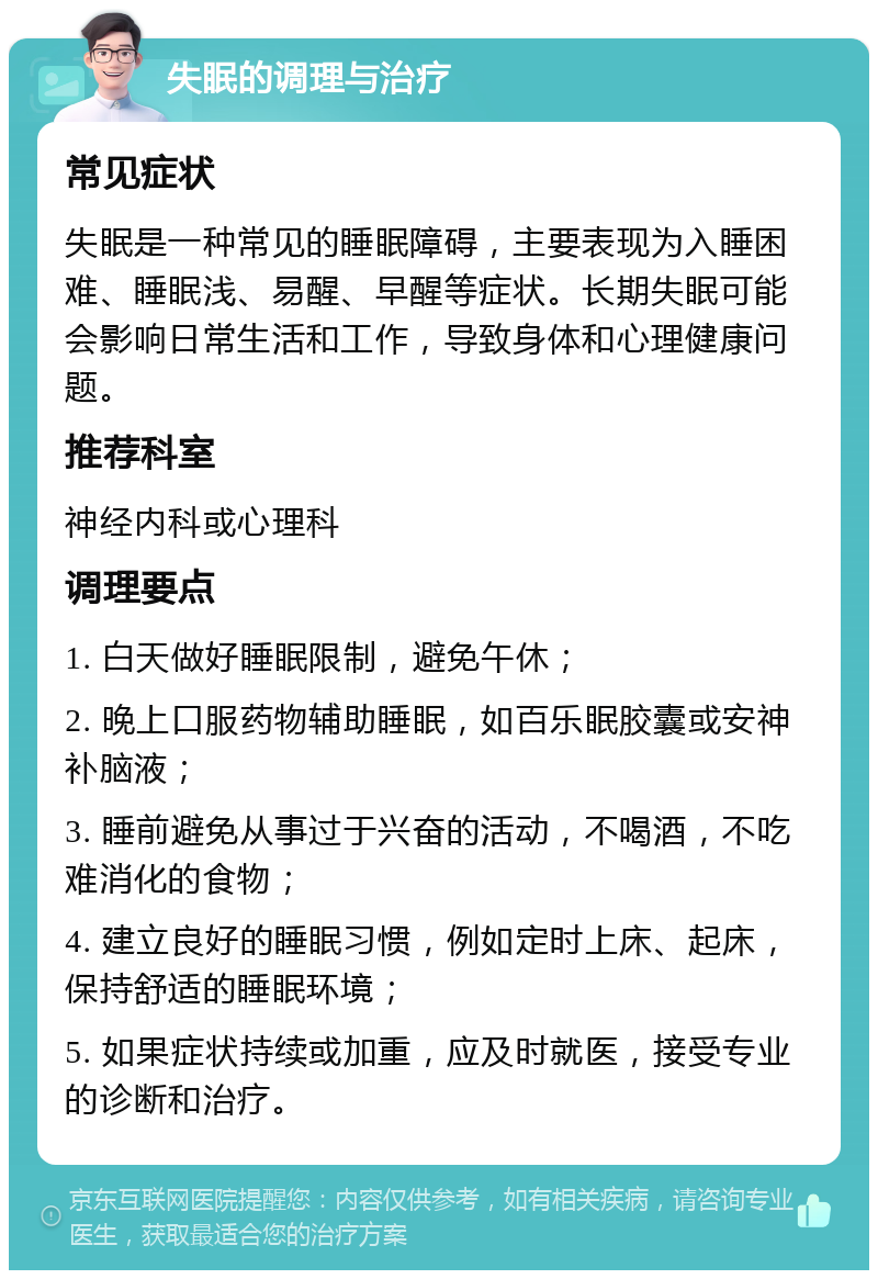 失眠的调理与治疗 常见症状 失眠是一种常见的睡眠障碍，主要表现为入睡困难、睡眠浅、易醒、早醒等症状。长期失眠可能会影响日常生活和工作，导致身体和心理健康问题。 推荐科室 神经内科或心理科 调理要点 1. 白天做好睡眠限制，避免午休； 2. 晚上口服药物辅助睡眠，如百乐眠胶囊或安神补脑液； 3. 睡前避免从事过于兴奋的活动，不喝酒，不吃难消化的食物； 4. 建立良好的睡眠习惯，例如定时上床、起床，保持舒适的睡眠环境； 5. 如果症状持续或加重，应及时就医，接受专业的诊断和治疗。