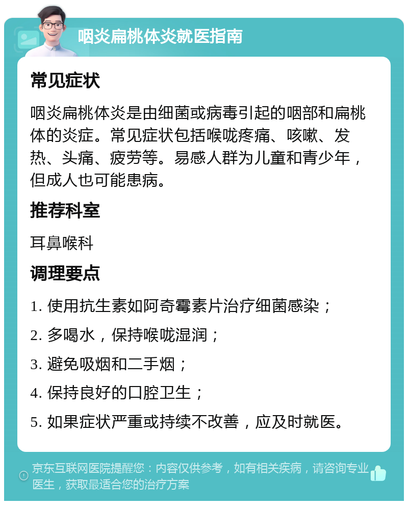 咽炎扁桃体炎就医指南 常见症状 咽炎扁桃体炎是由细菌或病毒引起的咽部和扁桃体的炎症。常见症状包括喉咙疼痛、咳嗽、发热、头痛、疲劳等。易感人群为儿童和青少年，但成人也可能患病。 推荐科室 耳鼻喉科 调理要点 1. 使用抗生素如阿奇霉素片治疗细菌感染； 2. 多喝水，保持喉咙湿润； 3. 避免吸烟和二手烟； 4. 保持良好的口腔卫生； 5. 如果症状严重或持续不改善，应及时就医。