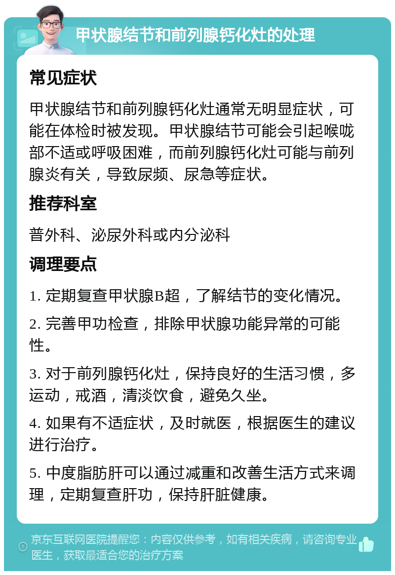 甲状腺结节和前列腺钙化灶的处理 常见症状 甲状腺结节和前列腺钙化灶通常无明显症状，可能在体检时被发现。甲状腺结节可能会引起喉咙部不适或呼吸困难，而前列腺钙化灶可能与前列腺炎有关，导致尿频、尿急等症状。 推荐科室 普外科、泌尿外科或内分泌科 调理要点 1. 定期复查甲状腺B超，了解结节的变化情况。 2. 完善甲功检查，排除甲状腺功能异常的可能性。 3. 对于前列腺钙化灶，保持良好的生活习惯，多运动，戒酒，清淡饮食，避免久坐。 4. 如果有不适症状，及时就医，根据医生的建议进行治疗。 5. 中度脂肪肝可以通过减重和改善生活方式来调理，定期复查肝功，保持肝脏健康。