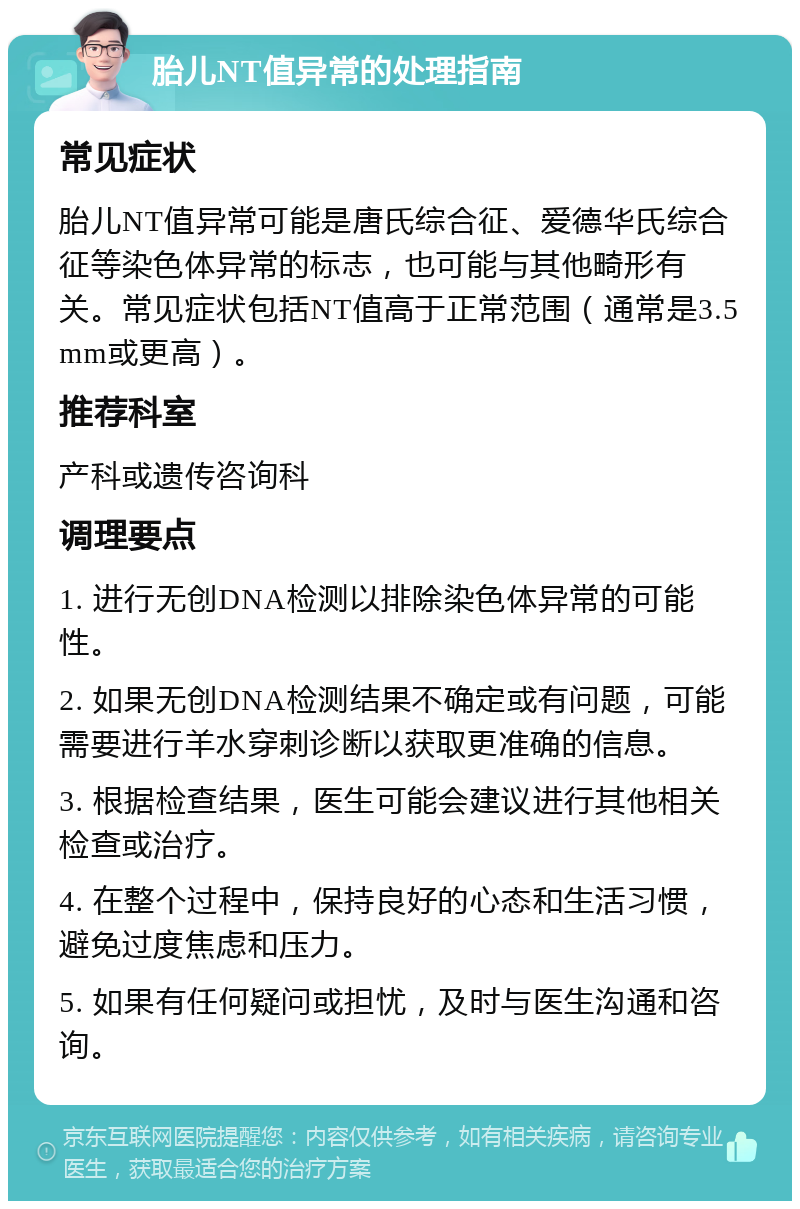 胎儿NT值异常的处理指南 常见症状 胎儿NT值异常可能是唐氏综合征、爱德华氏综合征等染色体异常的标志，也可能与其他畸形有关。常见症状包括NT值高于正常范围（通常是3.5mm或更高）。 推荐科室 产科或遗传咨询科 调理要点 1. 进行无创DNA检测以排除染色体异常的可能性。 2. 如果无创DNA检测结果不确定或有问题，可能需要进行羊水穿刺诊断以获取更准确的信息。 3. 根据检查结果，医生可能会建议进行其他相关检查或治疗。 4. 在整个过程中，保持良好的心态和生活习惯，避免过度焦虑和压力。 5. 如果有任何疑问或担忧，及时与医生沟通和咨询。