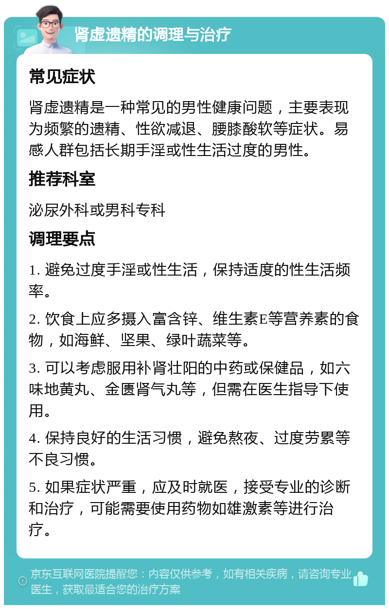 肾虚遗精的调理与治疗 常见症状 肾虚遗精是一种常见的男性健康问题，主要表现为频繁的遗精、性欲减退、腰膝酸软等症状。易感人群包括长期手淫或性生活过度的男性。 推荐科室 泌尿外科或男科专科 调理要点 1. 避免过度手淫或性生活，保持适度的性生活频率。 2. 饮食上应多摄入富含锌、维生素E等营养素的食物，如海鲜、坚果、绿叶蔬菜等。 3. 可以考虑服用补肾壮阳的中药或保健品，如六味地黄丸、金匮肾气丸等，但需在医生指导下使用。 4. 保持良好的生活习惯，避免熬夜、过度劳累等不良习惯。 5. 如果症状严重，应及时就医，接受专业的诊断和治疗，可能需要使用药物如雄激素等进行治疗。