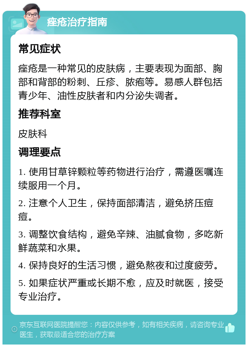 痤疮治疗指南 常见症状 痤疮是一种常见的皮肤病，主要表现为面部、胸部和背部的粉刺、丘疹、脓疱等。易感人群包括青少年、油性皮肤者和内分泌失调者。 推荐科室 皮肤科 调理要点 1. 使用甘草锌颗粒等药物进行治疗，需遵医嘱连续服用一个月。 2. 注意个人卫生，保持面部清洁，避免挤压痘痘。 3. 调整饮食结构，避免辛辣、油腻食物，多吃新鲜蔬菜和水果。 4. 保持良好的生活习惯，避免熬夜和过度疲劳。 5. 如果症状严重或长期不愈，应及时就医，接受专业治疗。