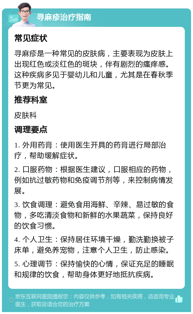 寻麻疹治疗指南 常见症状 寻麻疹是一种常见的皮肤病，主要表现为皮肤上出现红色或淡红色的斑块，伴有剧烈的瘙痒感。这种疾病多见于婴幼儿和儿童，尤其是在春秋季节更为常见。 推荐科室 皮肤科 调理要点 1. 外用药膏：使用医生开具的药膏进行局部治疗，帮助缓解症状。 2. 口服药物：根据医生建议，口服相应的药物，例如抗过敏药物和免疫调节剂等，来控制病情发展。 3. 饮食调理：避免食用海鲜、辛辣、易过敏的食物，多吃清淡食物和新鲜的水果蔬菜，保持良好的饮食习惯。 4. 个人卫生：保持居住环境干燥，勤洗勤换被子床单，避免养宠物，注意个人卫生，防止感染。 5. 心理调节：保持愉快的心情，保证充足的睡眠和规律的饮食，帮助身体更好地抵抗疾病。