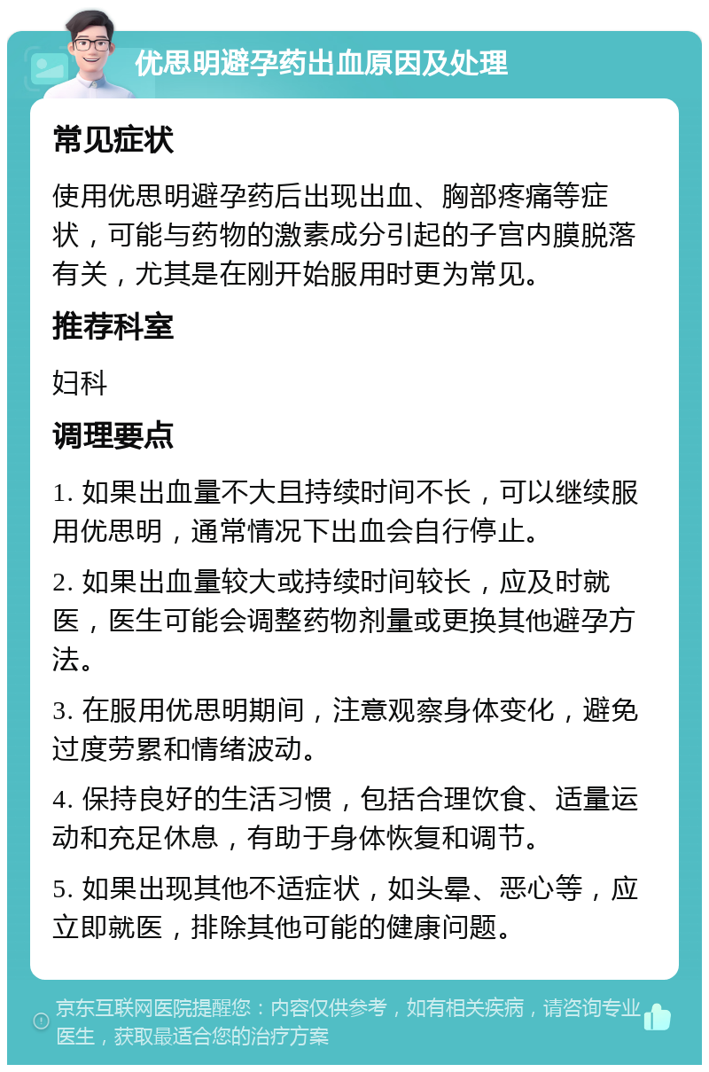 优思明避孕药出血原因及处理 常见症状 使用优思明避孕药后出现出血、胸部疼痛等症状，可能与药物的激素成分引起的子宫内膜脱落有关，尤其是在刚开始服用时更为常见。 推荐科室 妇科 调理要点 1. 如果出血量不大且持续时间不长，可以继续服用优思明，通常情况下出血会自行停止。 2. 如果出血量较大或持续时间较长，应及时就医，医生可能会调整药物剂量或更换其他避孕方法。 3. 在服用优思明期间，注意观察身体变化，避免过度劳累和情绪波动。 4. 保持良好的生活习惯，包括合理饮食、适量运动和充足休息，有助于身体恢复和调节。 5. 如果出现其他不适症状，如头晕、恶心等，应立即就医，排除其他可能的健康问题。