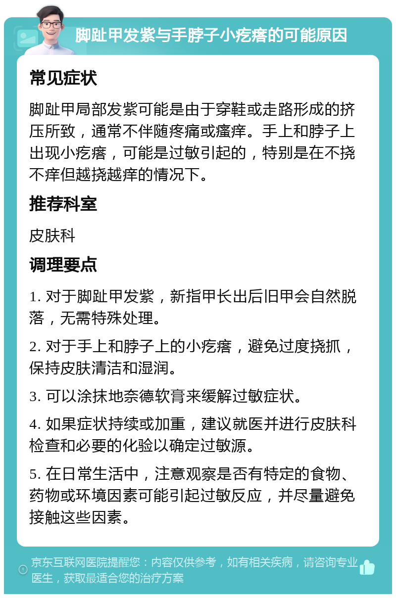 脚趾甲发紫与手脖子小疙瘩的可能原因 常见症状 脚趾甲局部发紫可能是由于穿鞋或走路形成的挤压所致，通常不伴随疼痛或瘙痒。手上和脖子上出现小疙瘩，可能是过敏引起的，特别是在不挠不痒但越挠越痒的情况下。 推荐科室 皮肤科 调理要点 1. 对于脚趾甲发紫，新指甲长出后旧甲会自然脱落，无需特殊处理。 2. 对于手上和脖子上的小疙瘩，避免过度挠抓，保持皮肤清洁和湿润。 3. 可以涂抹地奈德软膏来缓解过敏症状。 4. 如果症状持续或加重，建议就医并进行皮肤科检查和必要的化验以确定过敏源。 5. 在日常生活中，注意观察是否有特定的食物、药物或环境因素可能引起过敏反应，并尽量避免接触这些因素。