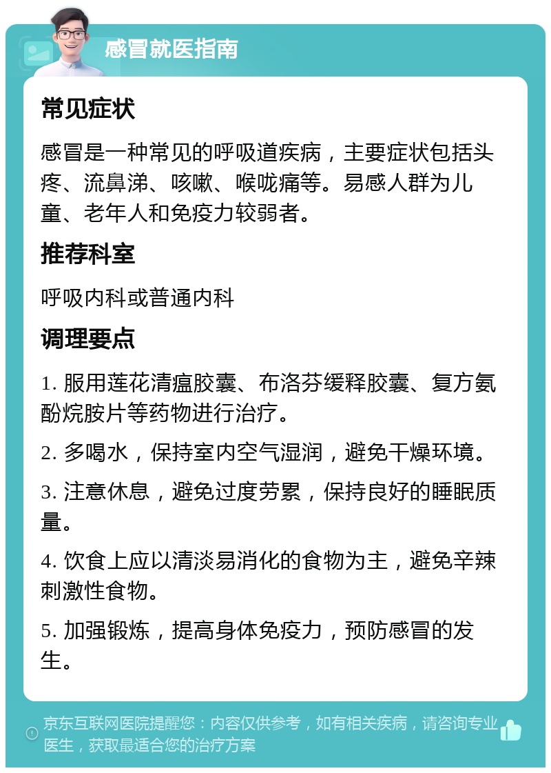 感冒就医指南 常见症状 感冒是一种常见的呼吸道疾病，主要症状包括头疼、流鼻涕、咳嗽、喉咙痛等。易感人群为儿童、老年人和免疫力较弱者。 推荐科室 呼吸内科或普通内科 调理要点 1. 服用莲花清瘟胶囊、布洛芬缓释胶囊、复方氨酚烷胺片等药物进行治疗。 2. 多喝水，保持室内空气湿润，避免干燥环境。 3. 注意休息，避免过度劳累，保持良好的睡眠质量。 4. 饮食上应以清淡易消化的食物为主，避免辛辣刺激性食物。 5. 加强锻炼，提高身体免疫力，预防感冒的发生。