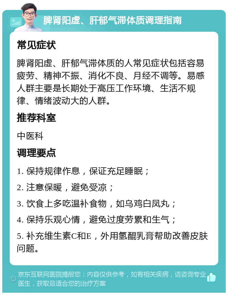 脾肾阳虚、肝郁气滞体质调理指南 常见症状 脾肾阳虚、肝郁气滞体质的人常见症状包括容易疲劳、精神不振、消化不良、月经不调等。易感人群主要是长期处于高压工作环境、生活不规律、情绪波动大的人群。 推荐科室 中医科 调理要点 1. 保持规律作息，保证充足睡眠； 2. 注意保暖，避免受凉； 3. 饮食上多吃温补食物，如乌鸡白凤丸； 4. 保持乐观心情，避免过度劳累和生气； 5. 补充维生素C和E，外用氢醌乳膏帮助改善皮肤问题。