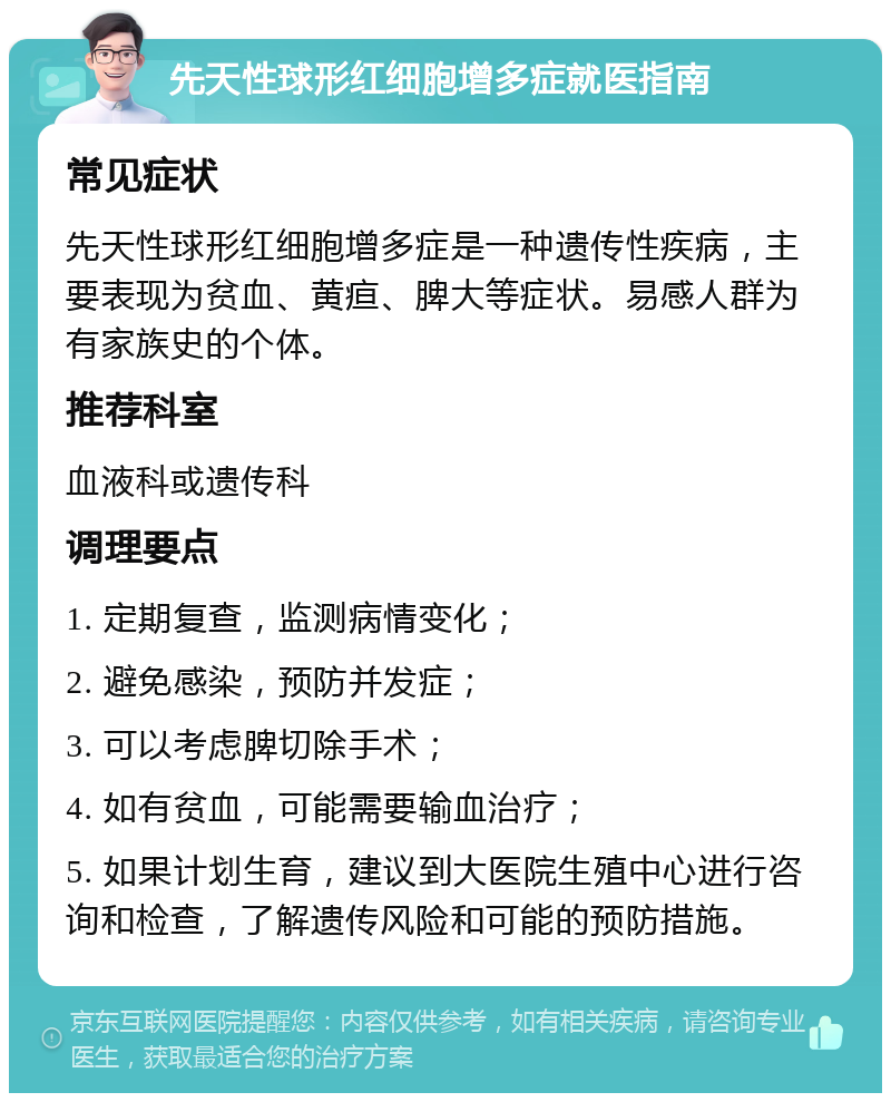 先天性球形红细胞增多症就医指南 常见症状 先天性球形红细胞增多症是一种遗传性疾病，主要表现为贫血、黄疸、脾大等症状。易感人群为有家族史的个体。 推荐科室 血液科或遗传科 调理要点 1. 定期复查，监测病情变化； 2. 避免感染，预防并发症； 3. 可以考虑脾切除手术； 4. 如有贫血，可能需要输血治疗； 5. 如果计划生育，建议到大医院生殖中心进行咨询和检查，了解遗传风险和可能的预防措施。