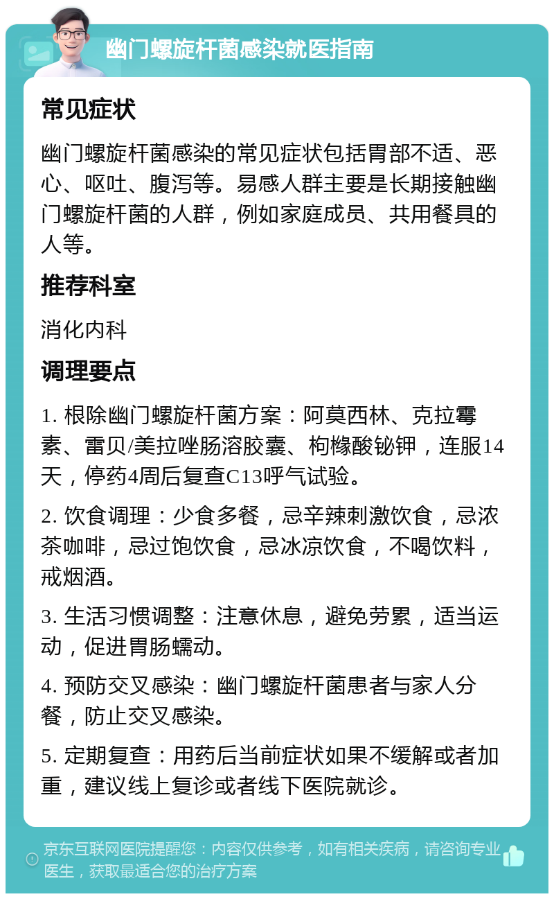 幽门螺旋杆菌感染就医指南 常见症状 幽门螺旋杆菌感染的常见症状包括胃部不适、恶心、呕吐、腹泻等。易感人群主要是长期接触幽门螺旋杆菌的人群，例如家庭成员、共用餐具的人等。 推荐科室 消化内科 调理要点 1. 根除幽门螺旋杆菌方案：阿莫西林、克拉霉素、雷贝/美拉唑肠溶胶囊、枸橼酸铋钾，连服14天，停药4周后复查C13呼气试验。 2. 饮食调理：少食多餐，忌辛辣刺激饮食，忌浓茶咖啡，忌过饱饮食，忌冰凉饮食，不喝饮料，戒烟酒。 3. 生活习惯调整：注意休息，避免劳累，适当运动，促进胃肠蠕动。 4. 预防交叉感染：幽门螺旋杆菌患者与家人分餐，防止交叉感染。 5. 定期复查：用药后当前症状如果不缓解或者加重，建议线上复诊或者线下医院就诊。