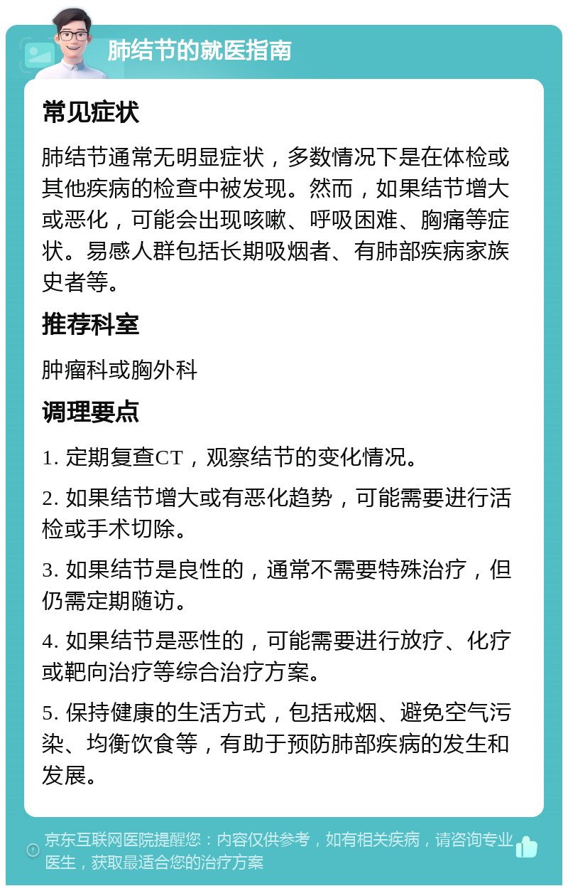 肺结节的就医指南 常见症状 肺结节通常无明显症状，多数情况下是在体检或其他疾病的检查中被发现。然而，如果结节增大或恶化，可能会出现咳嗽、呼吸困难、胸痛等症状。易感人群包括长期吸烟者、有肺部疾病家族史者等。 推荐科室 肿瘤科或胸外科 调理要点 1. 定期复查CT，观察结节的变化情况。 2. 如果结节增大或有恶化趋势，可能需要进行活检或手术切除。 3. 如果结节是良性的，通常不需要特殊治疗，但仍需定期随访。 4. 如果结节是恶性的，可能需要进行放疗、化疗或靶向治疗等综合治疗方案。 5. 保持健康的生活方式，包括戒烟、避免空气污染、均衡饮食等，有助于预防肺部疾病的发生和发展。