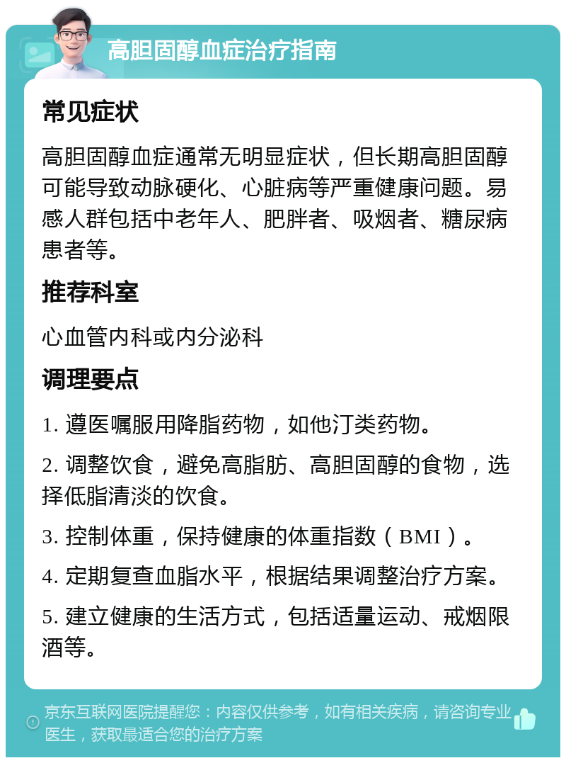 高胆固醇血症治疗指南 常见症状 高胆固醇血症通常无明显症状，但长期高胆固醇可能导致动脉硬化、心脏病等严重健康问题。易感人群包括中老年人、肥胖者、吸烟者、糖尿病患者等。 推荐科室 心血管内科或内分泌科 调理要点 1. 遵医嘱服用降脂药物，如他汀类药物。 2. 调整饮食，避免高脂肪、高胆固醇的食物，选择低脂清淡的饮食。 3. 控制体重，保持健康的体重指数（BMI）。 4. 定期复查血脂水平，根据结果调整治疗方案。 5. 建立健康的生活方式，包括适量运动、戒烟限酒等。