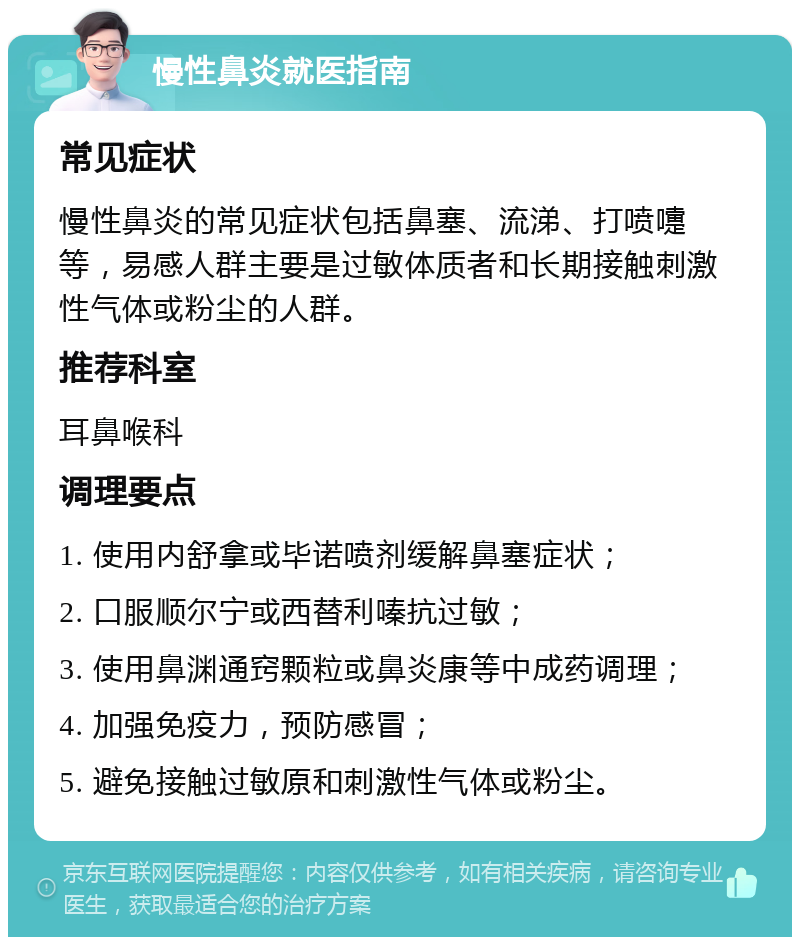 慢性鼻炎就医指南 常见症状 慢性鼻炎的常见症状包括鼻塞、流涕、打喷嚏等，易感人群主要是过敏体质者和长期接触刺激性气体或粉尘的人群。 推荐科室 耳鼻喉科 调理要点 1. 使用内舒拿或毕诺喷剂缓解鼻塞症状； 2. 口服顺尔宁或西替利嗪抗过敏； 3. 使用鼻渊通窍颗粒或鼻炎康等中成药调理； 4. 加强免疫力，预防感冒； 5. 避免接触过敏原和刺激性气体或粉尘。