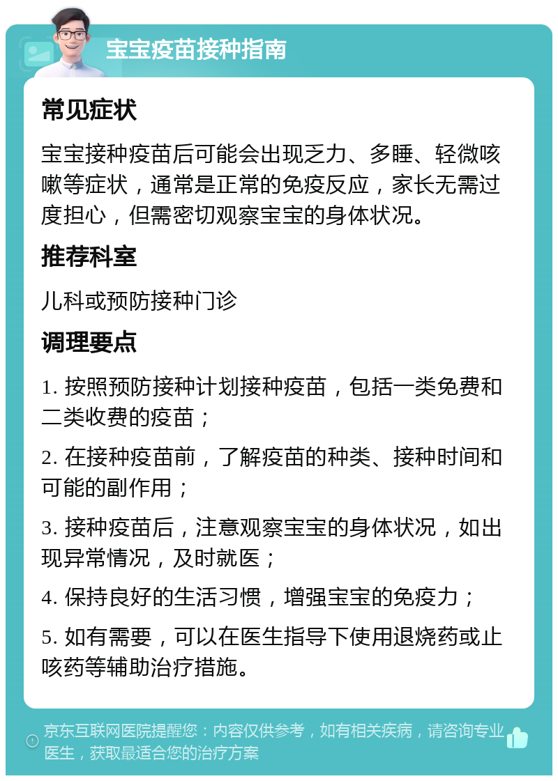 宝宝疫苗接种指南 常见症状 宝宝接种疫苗后可能会出现乏力、多睡、轻微咳嗽等症状，通常是正常的免疫反应，家长无需过度担心，但需密切观察宝宝的身体状况。 推荐科室 儿科或预防接种门诊 调理要点 1. 按照预防接种计划接种疫苗，包括一类免费和二类收费的疫苗； 2. 在接种疫苗前，了解疫苗的种类、接种时间和可能的副作用； 3. 接种疫苗后，注意观察宝宝的身体状况，如出现异常情况，及时就医； 4. 保持良好的生活习惯，增强宝宝的免疫力； 5. 如有需要，可以在医生指导下使用退烧药或止咳药等辅助治疗措施。