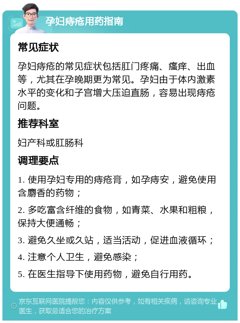 孕妇痔疮用药指南 常见症状 孕妇痔疮的常见症状包括肛门疼痛、瘙痒、出血等，尤其在孕晚期更为常见。孕妇由于体内激素水平的变化和子宫增大压迫直肠，容易出现痔疮问题。 推荐科室 妇产科或肛肠科 调理要点 1. 使用孕妇专用的痔疮膏，如孕痔安，避免使用含麝香的药物； 2. 多吃富含纤维的食物，如青菜、水果和粗粮，保持大便通畅； 3. 避免久坐或久站，适当活动，促进血液循环； 4. 注意个人卫生，避免感染； 5. 在医生指导下使用药物，避免自行用药。