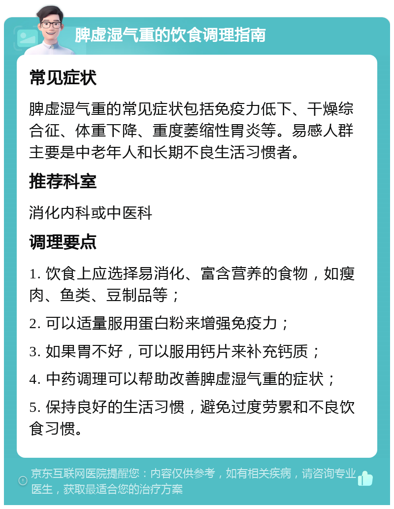 脾虚湿气重的饮食调理指南 常见症状 脾虚湿气重的常见症状包括免疫力低下、干燥综合征、体重下降、重度萎缩性胃炎等。易感人群主要是中老年人和长期不良生活习惯者。 推荐科室 消化内科或中医科 调理要点 1. 饮食上应选择易消化、富含营养的食物，如瘦肉、鱼类、豆制品等； 2. 可以适量服用蛋白粉来增强免疫力； 3. 如果胃不好，可以服用钙片来补充钙质； 4. 中药调理可以帮助改善脾虚湿气重的症状； 5. 保持良好的生活习惯，避免过度劳累和不良饮食习惯。