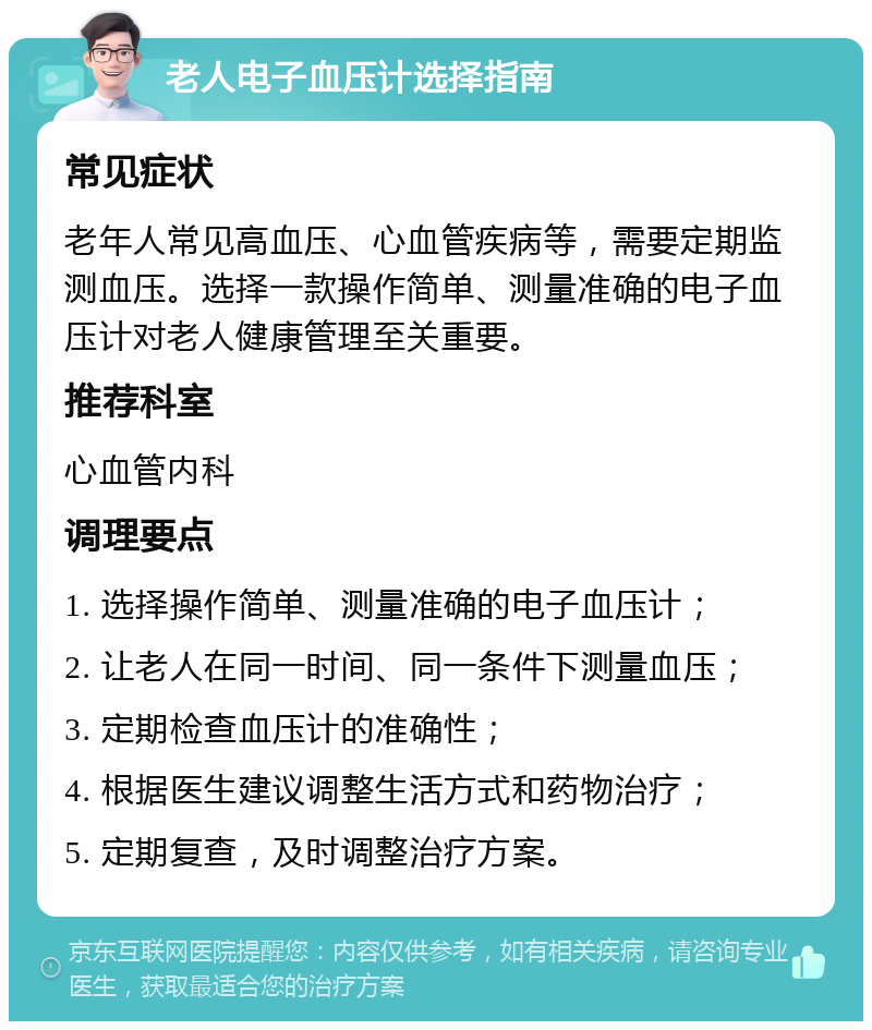 老人电子血压计选择指南 常见症状 老年人常见高血压、心血管疾病等，需要定期监测血压。选择一款操作简单、测量准确的电子血压计对老人健康管理至关重要。 推荐科室 心血管内科 调理要点 1. 选择操作简单、测量准确的电子血压计； 2. 让老人在同一时间、同一条件下测量血压； 3. 定期检查血压计的准确性； 4. 根据医生建议调整生活方式和药物治疗； 5. 定期复查，及时调整治疗方案。