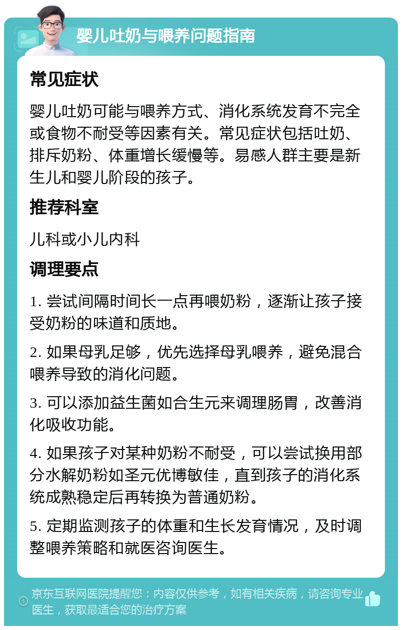 婴儿吐奶与喂养问题指南 常见症状 婴儿吐奶可能与喂养方式、消化系统发育不完全或食物不耐受等因素有关。常见症状包括吐奶、排斥奶粉、体重增长缓慢等。易感人群主要是新生儿和婴儿阶段的孩子。 推荐科室 儿科或小儿内科 调理要点 1. 尝试间隔时间长一点再喂奶粉，逐渐让孩子接受奶粉的味道和质地。 2. 如果母乳足够，优先选择母乳喂养，避免混合喂养导致的消化问题。 3. 可以添加益生菌如合生元来调理肠胃，改善消化吸收功能。 4. 如果孩子对某种奶粉不耐受，可以尝试换用部分水解奶粉如圣元优博敏佳，直到孩子的消化系统成熟稳定后再转换为普通奶粉。 5. 定期监测孩子的体重和生长发育情况，及时调整喂养策略和就医咨询医生。