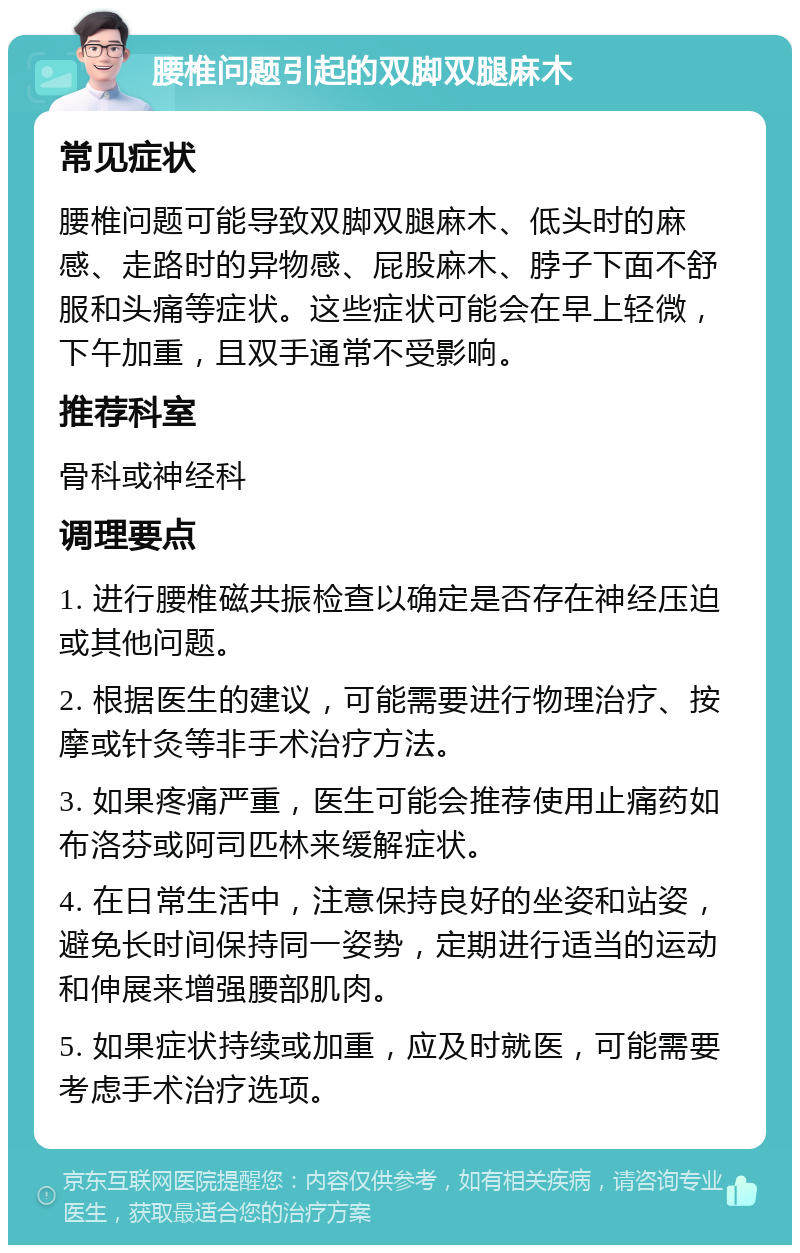 腰椎问题引起的双脚双腿麻木 常见症状 腰椎问题可能导致双脚双腿麻木、低头时的麻感、走路时的异物感、屁股麻木、脖子下面不舒服和头痛等症状。这些症状可能会在早上轻微，下午加重，且双手通常不受影响。 推荐科室 骨科或神经科 调理要点 1. 进行腰椎磁共振检查以确定是否存在神经压迫或其他问题。 2. 根据医生的建议，可能需要进行物理治疗、按摩或针灸等非手术治疗方法。 3. 如果疼痛严重，医生可能会推荐使用止痛药如布洛芬或阿司匹林来缓解症状。 4. 在日常生活中，注意保持良好的坐姿和站姿，避免长时间保持同一姿势，定期进行适当的运动和伸展来增强腰部肌肉。 5. 如果症状持续或加重，应及时就医，可能需要考虑手术治疗选项。