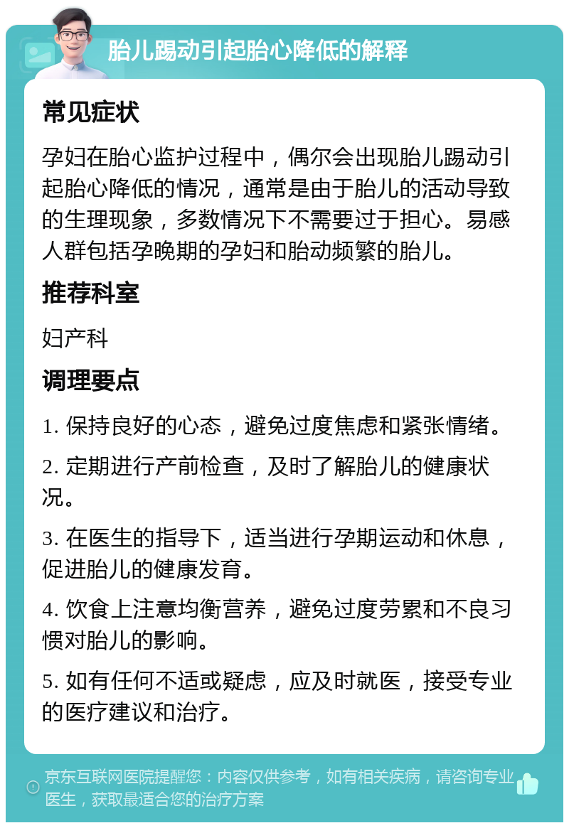 胎儿踢动引起胎心降低的解释 常见症状 孕妇在胎心监护过程中，偶尔会出现胎儿踢动引起胎心降低的情况，通常是由于胎儿的活动导致的生理现象，多数情况下不需要过于担心。易感人群包括孕晚期的孕妇和胎动频繁的胎儿。 推荐科室 妇产科 调理要点 1. 保持良好的心态，避免过度焦虑和紧张情绪。 2. 定期进行产前检查，及时了解胎儿的健康状况。 3. 在医生的指导下，适当进行孕期运动和休息，促进胎儿的健康发育。 4. 饮食上注意均衡营养，避免过度劳累和不良习惯对胎儿的影响。 5. 如有任何不适或疑虑，应及时就医，接受专业的医疗建议和治疗。