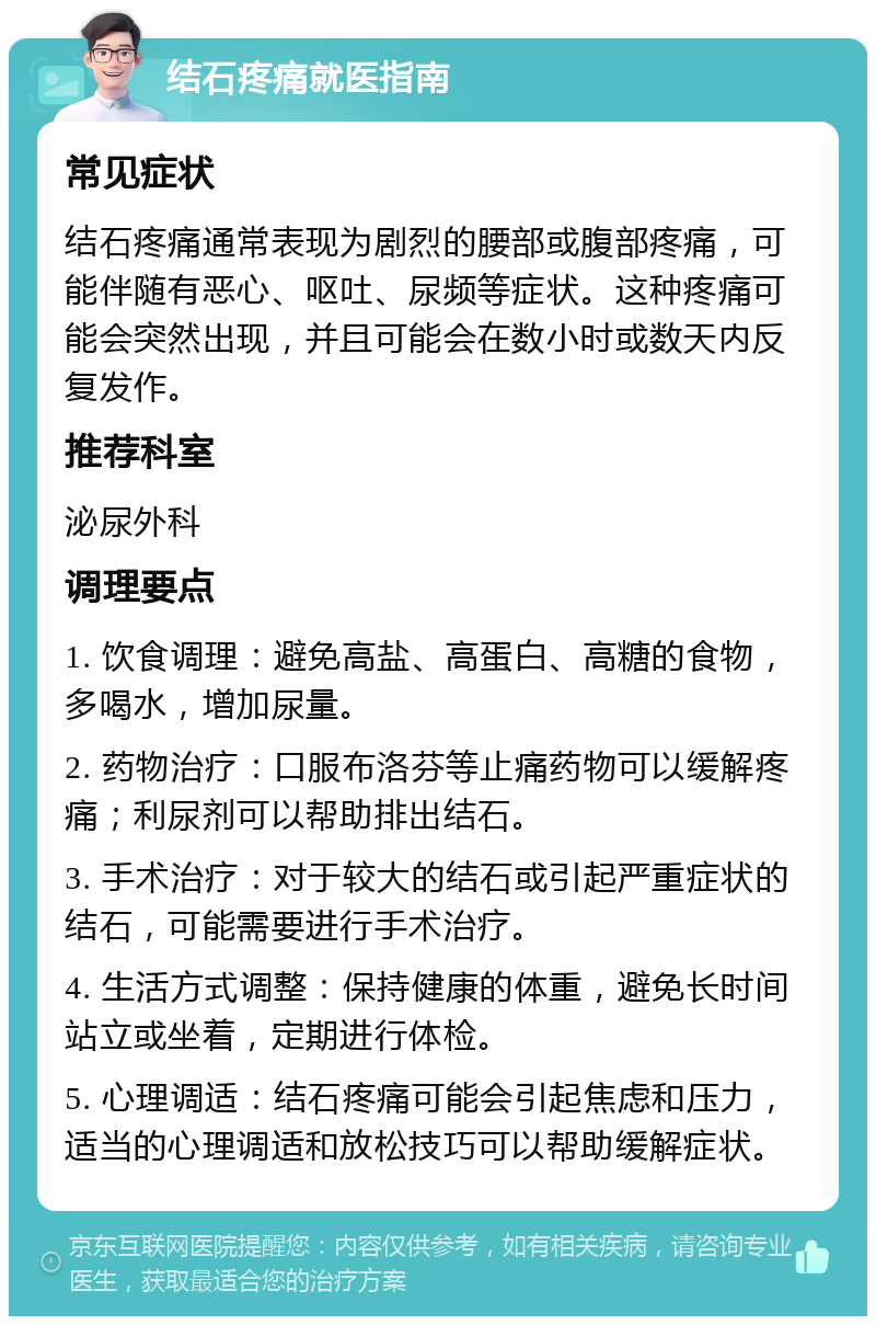 结石疼痛就医指南 常见症状 结石疼痛通常表现为剧烈的腰部或腹部疼痛，可能伴随有恶心、呕吐、尿频等症状。这种疼痛可能会突然出现，并且可能会在数小时或数天内反复发作。 推荐科室 泌尿外科 调理要点 1. 饮食调理：避免高盐、高蛋白、高糖的食物，多喝水，增加尿量。 2. 药物治疗：口服布洛芬等止痛药物可以缓解疼痛；利尿剂可以帮助排出结石。 3. 手术治疗：对于较大的结石或引起严重症状的结石，可能需要进行手术治疗。 4. 生活方式调整：保持健康的体重，避免长时间站立或坐着，定期进行体检。 5. 心理调适：结石疼痛可能会引起焦虑和压力，适当的心理调适和放松技巧可以帮助缓解症状。