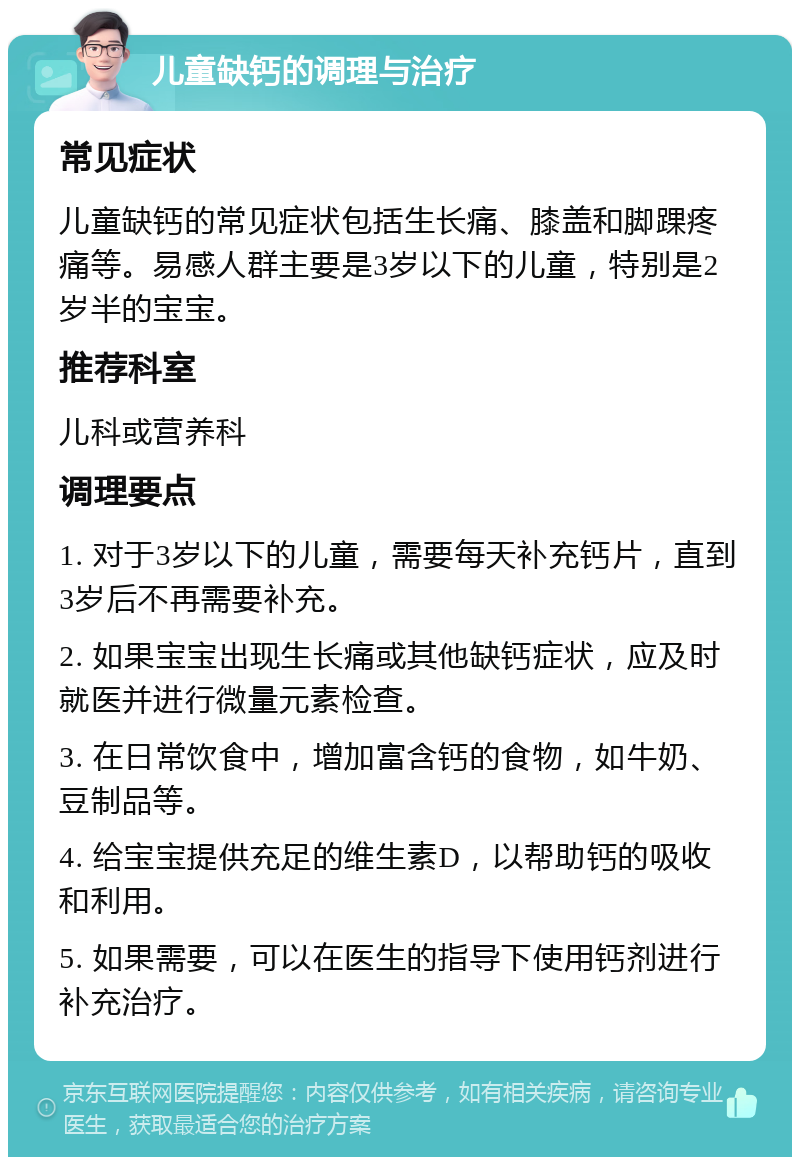 儿童缺钙的调理与治疗 常见症状 儿童缺钙的常见症状包括生长痛、膝盖和脚踝疼痛等。易感人群主要是3岁以下的儿童，特别是2岁半的宝宝。 推荐科室 儿科或营养科 调理要点 1. 对于3岁以下的儿童，需要每天补充钙片，直到3岁后不再需要补充。 2. 如果宝宝出现生长痛或其他缺钙症状，应及时就医并进行微量元素检查。 3. 在日常饮食中，增加富含钙的食物，如牛奶、豆制品等。 4. 给宝宝提供充足的维生素D，以帮助钙的吸收和利用。 5. 如果需要，可以在医生的指导下使用钙剂进行补充治疗。