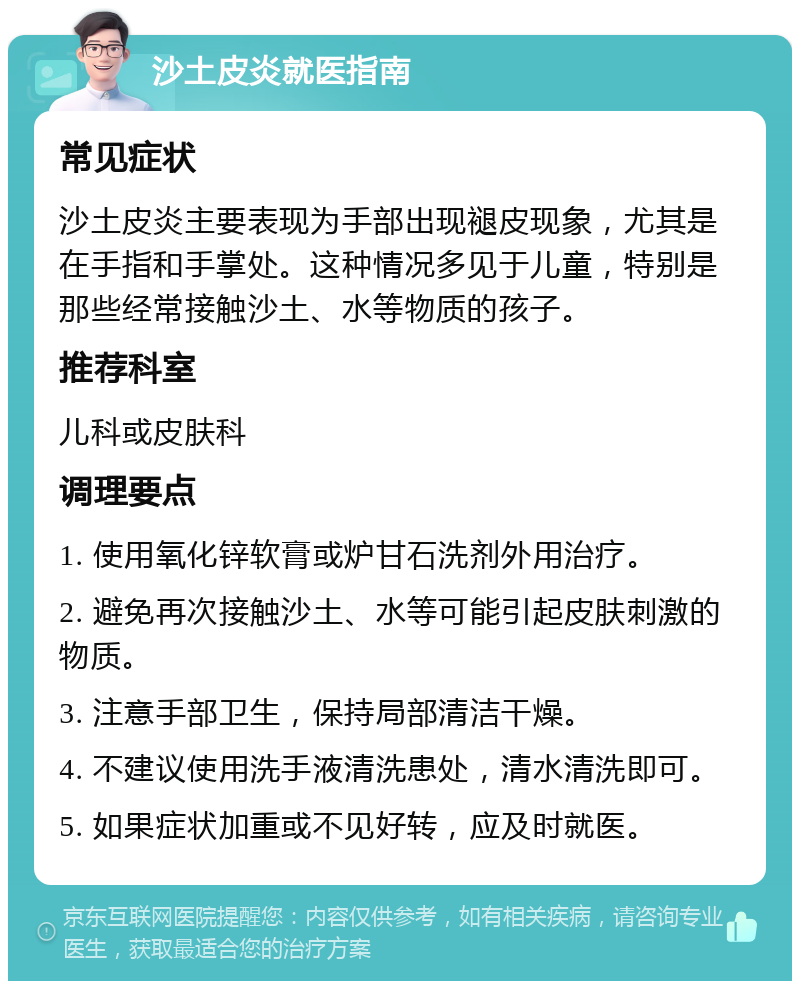 沙土皮炎就医指南 常见症状 沙土皮炎主要表现为手部出现褪皮现象，尤其是在手指和手掌处。这种情况多见于儿童，特别是那些经常接触沙土、水等物质的孩子。 推荐科室 儿科或皮肤科 调理要点 1. 使用氧化锌软膏或炉甘石洗剂外用治疗。 2. 避免再次接触沙土、水等可能引起皮肤刺激的物质。 3. 注意手部卫生，保持局部清洁干燥。 4. 不建议使用洗手液清洗患处，清水清洗即可。 5. 如果症状加重或不见好转，应及时就医。