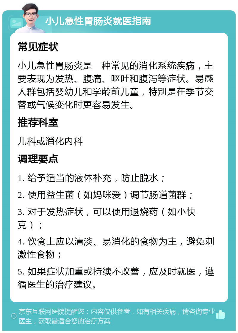 小儿急性胃肠炎就医指南 常见症状 小儿急性胃肠炎是一种常见的消化系统疾病，主要表现为发热、腹痛、呕吐和腹泻等症状。易感人群包括婴幼儿和学龄前儿童，特别是在季节交替或气候变化时更容易发生。 推荐科室 儿科或消化内科 调理要点 1. 给予适当的液体补充，防止脱水； 2. 使用益生菌（如妈咪爱）调节肠道菌群； 3. 对于发热症状，可以使用退烧药（如小快克）； 4. 饮食上应以清淡、易消化的食物为主，避免刺激性食物； 5. 如果症状加重或持续不改善，应及时就医，遵循医生的治疗建议。