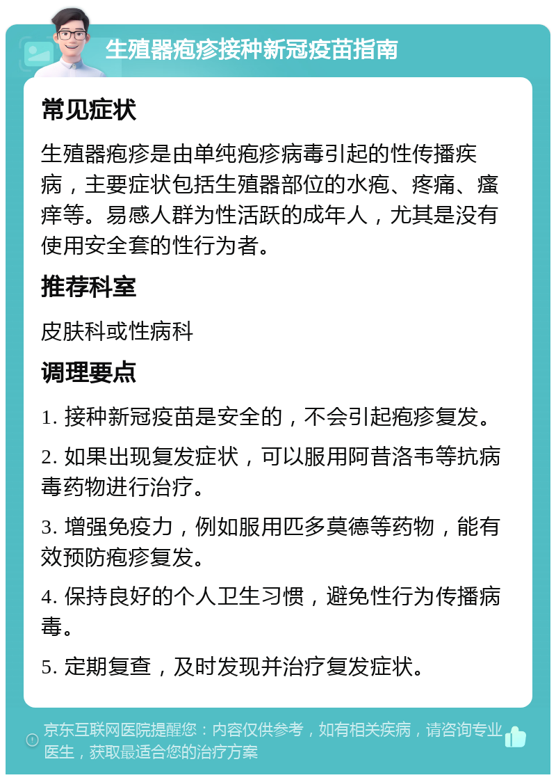 生殖器疱疹接种新冠疫苗指南 常见症状 生殖器疱疹是由单纯疱疹病毒引起的性传播疾病，主要症状包括生殖器部位的水疱、疼痛、瘙痒等。易感人群为性活跃的成年人，尤其是没有使用安全套的性行为者。 推荐科室 皮肤科或性病科 调理要点 1. 接种新冠疫苗是安全的，不会引起疱疹复发。 2. 如果出现复发症状，可以服用阿昔洛韦等抗病毒药物进行治疗。 3. 增强免疫力，例如服用匹多莫德等药物，能有效预防疱疹复发。 4. 保持良好的个人卫生习惯，避免性行为传播病毒。 5. 定期复查，及时发现并治疗复发症状。