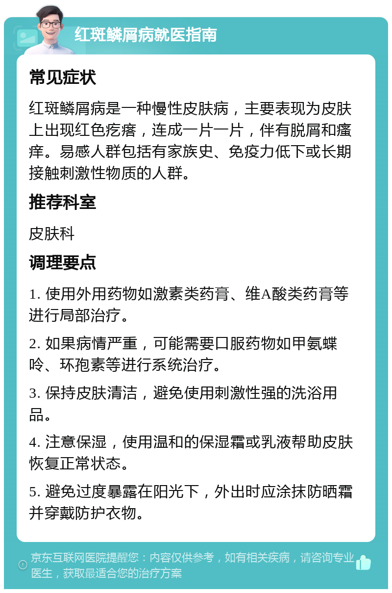 红斑鳞屑病就医指南 常见症状 红斑鳞屑病是一种慢性皮肤病，主要表现为皮肤上出现红色疙瘩，连成一片一片，伴有脱屑和瘙痒。易感人群包括有家族史、免疫力低下或长期接触刺激性物质的人群。 推荐科室 皮肤科 调理要点 1. 使用外用药物如激素类药膏、维A酸类药膏等进行局部治疗。 2. 如果病情严重，可能需要口服药物如甲氨蝶呤、环孢素等进行系统治疗。 3. 保持皮肤清洁，避免使用刺激性强的洗浴用品。 4. 注意保湿，使用温和的保湿霜或乳液帮助皮肤恢复正常状态。 5. 避免过度暴露在阳光下，外出时应涂抹防晒霜并穿戴防护衣物。